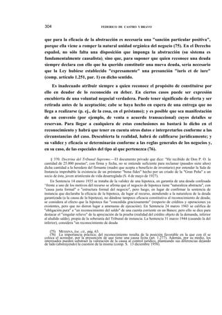 304

FEDERICO DE CASTRO Y BRAVO

que para la eficacia de la abstracción es necesaria una "sanción particular positiva",
porque ella viene a romper la natural unidad orgánica del negocio (75). En el Derecho
español, no sólo falta una disposición que imponga la abstracción (su sistema es
fundamentalmente causalista); sino que, para suponer que quien reconoce una deuda
siempre declara con ello que ha querido constitutir una nueva deuda, sería necesario
que la Ley hubiese establecido "expresamente" una presunción "iuris et de iure"
(comp. artículo 1.251, par. 1) en dicho sentido.
Es inadecuado atribuir siempre a quien reconoce el propósito de constituirse por
ello en deudor de lo reconocido en deber. En ciertos casos puede ser expresión
encubierta de una voluntad negocial verdadera. Puede tener significado de oferta y ser
retirada antes de la aceptación; cabe se haya hecho en espera de una entrega que no
llega a realizarse (p. ej., de la cosa, en el préstamo); y es posible que sea manifestación
de un convenio (por ejemplo, de venta o acuerdo transaccional) cuyos detalles se
reservan. Para llegar a cualquiera de estas conclusiones no bastará lo dicho en el
reconocimiento y habrá que tener en cuenta otros datos e interpretarlos conforme a las
circunstancias del caso. Descubierta la realidad, habrá de calificarse jurídicamente; y
su validez y eficacia se determinarán conforme a las reglas generales de los negocios y,
en su caso, de las especiales del tipo al que pertenezca (76).
§ 370. Doctrina del Tribunal Supremo.—El documento privado que dice: "He recibido de Don P. O. la
cantidad de 25.000 pesetas", con firma y fecha, no se entiende suficiente para reclamar (pasados siete años)
dicha cantidad a la heredera del firmante (madre que acepta a beneficio de inventario) por entender la Sala de
Instancia improbable la existencia de un préstamo "bona fides" hecho por un criado de la "Gran Peña" a un
socio de ésta, joven aristócrata de vida desarreglada (S. 4 de mayo de 1927).
En Sentencia 14 enero 1935 se trataba de la validez de una hipoteca, en garantía de una deuda confesada
^frente a uno de los motivos del recurso se afirma que el negocio de hipoteca tiene "naturaleza abstracta", con
"causa justa formal" o "estructura formal del negocio", pero luego, en lugar de confirmar la sentencia de
instancia que declaraba la eficacia de la hipoteca, da lugar al recurso, atendiendo a la naturaleza de la deuda
garantizada (a la causa de la hipoteca), no dándose tampoco eficacia constitutiva al reconocimiento de deuda;
se considera al efecto que la hipoteca fue "concedida graciosamente" (respecto de créditos y operaciones ya
existentes, pero que no dieron lugar a amenazas de ejecución). En Sentencia 24 marzo 1943 se califica de
"obligación pura" a "un reconocimiento del saldo" de una cuenta corriente en un Banco; pero ello se dice para
destacar el "singular relieve" de la apreciación de la prueba (realidad del crédito objeto de la demanda, inferior
al aludido saldo), propia de la soberanía del Tribunal de instancia. La Sentencia 31 marzo 1944 (casando la del
inferior), considera "un reconocimiento de deuda
(75) MESSINA, loe. cit., pág. 63.
(76) La importancia práctica; del reconocimiento resulta de la posición favorable en la que con él se
coloca el acreedor, por la presunción de que tiene una causa lícita (art. 1.277). Además, por su medio, los
interesados pueden substraer la valoración de la causa al control jurídico, planteando sus diferencias dejando
de lado (abstrayendo) la cuestión de la misma (comp. S. 13 diciembre 1958).

 