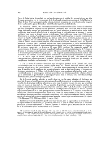 30r5

'•EPERICO DE CASTRO Y BRAVO

fincas de Doña María; demandada por los herederos de ésta la nulidad del reconocimiento por falta
de causa (entre otras, por la circunstancia de la desahogada situación económica de Doña María y la
difícil de Don Arturo), se declara dicha nulidad, teniendo en cuenta que no se logró probar ninguno
de los hechos en los que el demandado intentó fundar la existencia de la deuda.
La Sentencia 3 febrero 1961 considera que el reconocimiento de una deuda, cuando se demuestra
que tuvo su origen en un juego de azar prohibido (monte) no prod.ice acción dado lo ilícito de su
causa; diciéndose además que es evidente que no "pueda admitirse la posibilidad de burlar dicha
prohibición legal con el subterfugio de la substitución de la obligación que se alega en el motivo
(préstamo para pagar la deuda), ya que en todo caso, ésta tendría una causa o móvil ilícito que
determinaría su nulidad, "siendo procedente aplicar la idea matriz que late en nuestro ordenamiento
jurídico al reputar ineficaz todo contrato que persiga un fin ilícito o inmoral, cualquiera que sea el
medio empleado por los contratantes para lograr esa finalidad, elevando el móvil a la categoría de
causa en sentido jurídico cuando imprime a la voluntad la dirección finalista o ilícita del negocio.
Sentencia 13 marzo 1965, considera ineficaz una fianza (obligándose al efecto solidariamente),
porque se trata de la fianza de un reconocimiento de deuda, y no ha resultado probada la existencia
del préstamo reconocido. La Sentencia 13 mayo 1966 confirma "la concepción causal" del
reconocimiento de deuda; el recurrente niega lo afirmado por la sentencia de instancia, de "existencia
de causa en las relaciones jurídicas subyacentes del reconocimiento abstracto de deuda plasmado en
el documento privado" (frase recogida en S. T. S.), alegando que la contra-prestación pactada eran
acciones de una sociedad "vacía de contenido económico", al estar aquélla prácticamente en quiebra;
el T. S. no da lugar al recurso, porque la alegación dicha se hace "con olvido de otras
contraprestaciones enumeradas por el Juzgador". Reconocimientos de deuda que, por ejemplo, ,-e
consideraron simulados, en Sentencias 22 marzo 1956 y 17 mayo 1956.
§ 371. La letra de cambio.—Estudiado aquí el negocio jurídico en el Derecho civil, sería
extralimitarse tratar de la letra de cambio, figura propia del Derecho mercantil. Bastará, por ello,
remitirse a lo dicho por los comercialistas (77) y recordar algunos extremos de interés general. La
letra de cambio fue el paradigma de negocio abstracto para la doctrina alemana, y los negocios
abstractos admitidos en el Código civil alemán lo fueron a su semejanza; ella también será a veces
considerada como el único negocio abstracto conocido en los sistemas causalistas o latinos. Por lo
que la afirmación de que también la letra requiere causa para su eficacia, tiene importancia refleja
para la doctrina general del negocio jurídico.
En la letra de cambio, además, se puede observar con la mayor claridad, el fenómeno ya
advertido de que se le califica como abstracta en el sentido impropio de negocio con causa plural o
variable. En la práctica moderna, ella sirve no sólo para el cambio trayecti-cio, sino que se utiliza
como un medio de pago (art. 1.170), de garantía de préstamo (descuento bancario, apertura de
crédito) y ptra el reforzamiento procesal del crédito (artículo 1.429, 4°, L. E. C.). Esto, y el que no se
requiera la expresión particularizada de la causa de las obligaciones que origina, ha llevado a que se
diga que la aceptación de la letra "presupone una declaración abstracta de la voluntad excluyente de
la alegación cambiaría (sic) por simple ausencia de causa" (S. 30 noviembre 1935). Pero, la doctrina
del Tribunal Supremo ha venido enseñando también que, en la relación librador con librado, no basta
para la eficacia de la letra un reconocimiento de la deuda, cuando haya carencia de causa (S. 6 junio
1931, 24 marzo 1959, 22 febrero 1960, 18 marzo 1960).
También el recuerdo de la letra puede convencer de que, para la seguridad de la circulación, no
es imprescindible la abstracción, ya que hasta para la de la letra de cambio basta con la adecuada
protección al tercero de buena fe. El Tribunal Supremo ha señalado que la desconexión con la causa
no se da en favor de quien "ha intervenido en él (contrato
(77) GARRIGUES, Tratado, II, ptágs. 34 y sigs., 191 y sigs. URÍA, §§ 695-696. CASALS COLL-DECARRERA, I, §§ 18-20.
BENITO. La doctrina de la causa de Derecho cambiario, 1950. LANGLE, II, § 81. JACOBI, Derecho cambiario, trad. Roces,
1930; págs. 14 y sigs. CARNELUTTI, Teoría giuridica della circolazione, 1933, págs. 221 y sigs. ASCAREIXI, Titoli causali e
negozio di accer-tamento, Saggi, págs. 447 y sigs. ANGELONI, La cambíale e il vaglia cambiario, 1964.

 