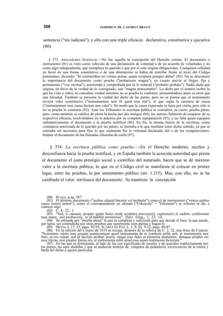 308

FEDERICO DE CASTRO Y BRAVO

sentencia ("res iudicata"), y ello con una triple eficacia: declarativa, constitutiva y ejecutiva
(80).
§ 373. Antecedentes históricos.—No fue aquélla la concepción del Derecho común. El documento o
instrumento (81) es visto como vehículo de una declaración de voluntad o de un acuerdo de voluntades y no
como algo independiente, que reemplaza lo querido o que por sí solo origina obligaciones. Cualquiera veleidad
en favor de una forma constitutiva o de una abstracción se había de estrellar frente al texto del Código
justinianeo, diciendo: "In contractibus rei veritas potius, quam scriptura perspici debet" (82). No se desconoce
la importancia del documento como prueba ("probationis magna"), en cuanto previa al litigio, fija y
permanente ("vox mortua"), autorizada y comprobada por la fe notarial ("probatio probata"). Nadie duda que
origina, en favor de la verdad de lo consignado, una "magna praesumptio". Lo dicho por el notario (sobre lo
que ha visto y oído), se considera verdad mientras no se prueba lo contrario; presumiéndose antes su error que
una falsedad. También se presume la verdad del dicho de las partes, pero no se piensa que el instrumento
tuviera valor constitutivo ("instrumentum non fit quod non stat"), ni que supla la carencia de causa
("instrumentum sine causa factum non valet"). De modo que la causa expresada se tiene por cierta, pero sólo si
no se prueba lo contrario (83). Ante los Tribunales la escritura pública se considera, es cierto, prueba plena;
pero, como también se califica de plena la hecha por dos testigos (84), los autores hubieron de ocuparse de su
respectiva eficacia, resolviéndose en la práctica por su completa equiparación (85); y no falta quien equipara
substantivamente el documento a la prueba testifical (86). En fin, la misma fuerza de la escritura, como
constancia autorizada de lo querido por las partes, se limitaba a lo que resultase tener dicho sentido, ya que se
entendía ser necesario para fijar lo que realmente fue la voluntad declarada, del o de los comparecientes,
limpiar el documento de las llamadas cláusulas de estilo (87).

§ 374. La escritura pública como prueba.—-En el Derecho moderno, recelos y
desconfianza hacia la prueba testifical, y en España también la acrecida autoridad que presta
al documento el justo prestigio social y científico del notariado, hacen que se dé máximo
valor a la escritura pública; lo que en el Código civil se manifiesta al colocar en primer
lugar, entre las pruebas, la por instrumento público (art. 1.215). Mas, con ello, no se ha
cambiado el valor intrínseco del documento. Se mantiene la concepción

(80) PLAZA, p.ág. 587.
(81) El término documento ("quibus aliquid docetur vel probatur") como el de instrumento ("omnia quibus
causa instrui potest"), como el correspondiente en alemán ("Urkun-de" = "Erkennen") se refieren al dar a
conocer algo.
(82) C. 4, 22, 1.
(83) "Sed, si causam, propter quam huius modi scriptura processerit, expresseris in eadem, confessioni
tuae statur, nisi pxobaveris, te id indebiti promisisse", Decr. Greg., 2, 22, 14.
(84) Se entiende por "prueba plena" la que es completa y suficiente para que decida el Juez; la que puede,
por tanto, ser contradicha por otras pruebas que igualmente sean plenas y hagan fe.
(85) HEVÍA, I, 17, 35, págs. 92-93; SUÁREZ DE PAZ, I, 1, 8, §§ 5-12, págs. 86-87.
(86) En la edición del Corpus de 1618 se recoge, después de la rúbrica de C. 2, 22, una frase de Cujacio:
"Nonminus valere rem gestam quamcumque quod instrumenta de re confecta milla sint, et instrumenta non
fieri, ut res valeat, sed ut facilius probari possit, sitque eius fides et memoria diuturnior, denique propter res
esse literas, non propter literas res, et instrumenta nihil aliud esse quam testimonia factorum."
(87) En las que se distinguían, al lado de las con significado de usuales y de queridas implícitamente por
las partes, las aquí aludidas y que se pudieron motejar de: coágulos de pedantería, excrecencias de la rutina y
burla del dicho y querer particular.

 