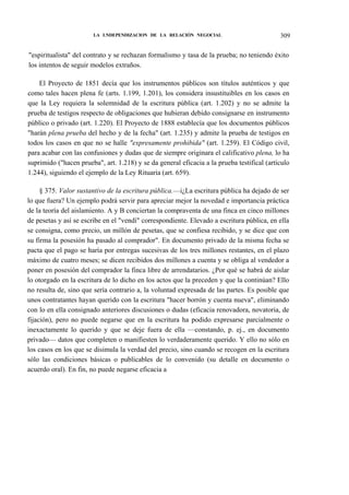 LA LNDEPENDIZACION DE LA RELACIÓN NEGOCIAL

309

"espiritualista" del contrato y se rechazan formalismo y tasa de la prueba; no teniendo éxito
los intentos de seguir modelos extraños.
El Proyecto de 1851 decía que los instrumentos públicos son títulos auténticos y que
como tales hacen plena fe (arts. 1.199, 1.201), los considera insustituibles en los casos en
que la Ley requiera la solemnidad de la escritura pública (art. 1.202) y no se admite la
prueba de testigos respecto de obligaciones que hubieran debido consignarse en instrumento
público o privado (art. 1.220). El Proyecto de 1888 establecía que los documentos públicos
"harán plena prueba del hecho y de la fecha" (art. 1.235) y admite la prueba de testigos en
todos los casos en que no se halle "expresamente prohibida" (art. 1.259). El Código civil,
para acabar con las confusiones y dudas que de siempre originara el calificativo plena, lo ha
suprimido ("hacen prueba", art. 1.218) y se da general eficacia a la prueba testifical (artículo
1.244), siguiendo el ejemplo de la Ley Rituaria (art. 659).
§ 375. Valor sustantivo de la escritura pública.—i¿La escritura pública ha dejado de ser
lo que fuera? Un ejemplo podrá servir para apreciar mejor la novedad e importancia práctica
de la teoría del aislamiento. A y B conciertan la compraventa de una finca en cinco millones
de pesetas y así se escribe en el "vendí" correspondiente. Elevado a escritura pública, en ella
se consigna, como precio, un millón de pesetas, que se confiesa recibido, y se dice que con
su firma la posesión ha pasado al comprador". En documento privado de la misma fecha se
pacta que el pago se haría por entregas sucesivas de los tres millones restantes, en el plazo
máximo de cuatro meses; se dicen recibidos dos millones a cuenta y se obliga al vendedor a
poner en posesión del comprador la finca libre de arrendatarios. ¿Por qué se habrá de aislar
lo otorgado en la escritura de lo dicho en los actos que la preceden y que la continúan? Ello
no resulta de, sino que sería contrario a, la voluntad expresada de las partes. Es posible que
unos contratantes hayan querido con la escritura "hacer borrón y cuenta nueva", eliminando
con lo en ella consignado anteriores discusiones o dudas (eficacia renovadora, novatoria, de
fijación), pero no puede negarse que en la escritura ha podido expresarse parcialmente o
inexactamente lo querido y que se deje fuera de ella —constando, p. ej., en documento
privado— datos que completen o manifiesten lo verdaderamente querido. Y ello no sólo en
los casos en los que se disimula la verdad del precio, sino cuando se recogen en la escritura
sólo las condiciones básicas o publicables de lo convenido (su detalle en documento o
acuerdo oral). En fin, no puede negarse eficacia a

 