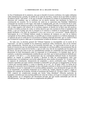 LA INDEPENDIZACION DE LA RELACIÓN NECOCIAL

3H

no fue el fundamento de la sentencia, sino que se decidió el recurso conforme a las reglas ordinarias
sobre interpretación y prueba. Se trataba de la venta de una finca, respecto de la que había un indicio
de haberse hecho "sub modo", el de que el alcalde, al proponer la compra al Ayuntamiento elogia el
altruismo del vendedor, que se conforma con un precio mínimo, por destinarse la finca a la
construcción de escuelas. En la escritura de venta no se menciona esta finalidad. Habiéndose
construido las escuelas en otro lugar, más tarde el vendedor pide, por ello, la resolución de la venta.
Los Tribunales de instancia acceden a esta demanda. El Tribunal Supremo casa, pero atendiendo no
sólo al dato negativo del silencio de la escritura respecto al destino de la finca sino del positivo,
extraño a la dicha escritura de venta; se estima decisivo que esta escritura la firme el apoderado del
dueño, y que en el poder que éste le otorgara se le autoriza a venderla al Ayuntamiento "para que
pueda destinarla a los fines de enseñanza u otros que tuviera por conveniente". Queda abierta la
interrogante de si el Tribunal hubiera casado la sentencia de instancia en caso de no haberse
consignado la frase última subrayada y es posible que la misma cuestión no se hubiera planteado en
el supuesto de que el vendí previo a la escritura se hubiera redactado diciendo: que se vendía la finca
por la mitad de su precio, dado que el Ayuntamiento la había de destinar a escuelas gratuitas.
En todo caso, la doctrina general del Tribunal Supremo es incompatible con la teoría de la
"renovatio", no sólo la sentada en las numerosas sentencias sobre simulación, sino en las mismas
sobre interpretación. Doctrina que se ha resumido diciendo que: "es equivocada la tesis en que se
funda (el recurso) de que las manifestaciones expresadas en escritura pública necesariamente han de
reputarse expresión exacta de los hechos, y que en todo caso, han de ser aceptadas por las partes que
las hacen, sin que por éstas ni por sus causahabientes puedan ser combatidas por otras pruebas que
demuestren la total discrepancia entre lo expresado en el documento y la realidad, pues, por el
contrario, es doctrina reiteradamente establecida por esta Sala: que la fuerza probatoria atribuida por
el artículo 1.218 del C. c. a las declaraciones que los contratantes hubiesen hecho en documento
público no impide el combatir tal prueba y declarar la falta de correspondencia entre esas
declaraciones y la realidad por convicción adquirida por otros medios de prueba" (S. 16 junio 1961,
en supuesto de simulación, interposición de comprador y precio confesado); pues "mantener lo
contrario supondría que todo contrato simulado es inatacable con solo que su otorgamiento se llevase
a efecto por escritura pública, y como es absurdo, no es así". (S. 30 junio 1965). La fecha de la
entrega de la posesión real al comprador se dice efectuada conforme lo dicho en documento privado
precedente y no por lo expresado en la escritura pública posterior, cuya declaración de que por ella
se ha transmitido, se considera inoperante (se le califica de "simple cláusula de estilo"), según se
deduce del conjunto de la prueba, incluido el testimonio del Notario (S. 24 enero 1964). S. 5 febrero
1965, respecto de compraventa acusada por lesión "ultra dimidium" (Derecho particular de
Cataluña), considera que una escritura pública de venta de la finca, en la que se consigna el precio de
30.000 pesetas, no es antagónica del documento privado, del que resulta aumentado por otro de
100.000 pesetas, "sino que el privado es complemento del público".

 
