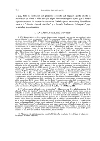 314

FEDERICO DE CASTRO Y BRAVO

y que, dada la frustración del propósito concreto del negocio, queda abierta la
posibilidad de acudir al Juez, para que dé por resuelto el negocio o para que lo adapte
equitativamente a las nuevas circunstancias. Todo lo que se ha tratado y discutido en
torno a la "cláusula rebus sic stantibus" y al llamado fundamento del negocio", que
se estudian a continuación.
1. LA CLÁUSULA "REBUS SIC STANTIBUS"
§ 378. BIBLIOGRAFÍA.—ANASTASIO, Algunos casos típicos de contratación mercantil afectados
por la cláusula "rebus sic stantibus". Conf. Col. Abogados Valencia, 1952, cuaderno 34. BADENES,
El riesgo imprevisible, 1946. BATLLE, La imposibilidad económica sobrevenida y no prevista en la
ejecución de los contratos, An. Univ. Murcia, 1944-1945 (julio-septiembre), pág. 389. CANDIL, La
cláusula "rebus sic stantibus" (Estudio de Derecho Español), 1946. DÍAZ CRUZ, La cláusula "rebus
sic stantibus" en el Derecho privado, R. G. L. J., 1946 (mayo), pág. 530. DUALDE, La cláusula
"rebus sic stantibus", Conf. Col. Not. Barcelona, 1942. FERNÁNDEZ NOVOA, La cláusula "rebus sic
stantibus" (Comentario a la S. de 17 mayo 1957), A. D. C, XI, 4.° (1955), pág. 1.267. HERNÁNDEZ
GIL Y MORO LEDESMA, En torno a la Ley de 5 noviembre 1940 sobre contratación en Zona Roja, R.
D. Pr., 1941 (enero), pág. 17; La validez de los contratos y testamentos afectados por la guerra y la
revolución (Estudio exegético de la Ley de 5 noviembre de 1940), 1941. LLUIS, La cláusula "rebus
sic stantibus" como delimitador a del alcance del principio de que los pactos han de ser observados,
R. G. L. J., 104 (1956, octubre), pág. 370. SÁNCHEZ DEL VALLE, Sugerencias a la doctrina de la
cláusula "rebus sic stantibus", R. crit. D. inmob., 1954, pág. 262. TERRAZA, Modificación y
resolución de los contratos por excesiva onero-sidad o imposibilidad en su ejecución. Teoría de la
cláusula "rebus sic stantibus", 1951. VELASCO, La prestación agobiante en las obligaciones de
carácter mercantil, R. D. M., 1948, numeró 15, pág. 431. VILLAR PALASÍ, Dictamen del Consejo de
Estado sobre la aplicación de la cláusula "rebus sic stantibus" en un supuesto de expropiación
forzosa, A. D. C, I, 2.° (1948), pág. 543. LENEL (trad. del alemán por Roces), La cláusula "rebus sic
stantibus", R. D. Pr., 1923 (julio-agosto). DE FINA, Ai margini di una clamorosa sentenza delle
sessioni unite in tema di svaluazione, Ri. trim. D. e proa civ., V, 2.° (1951), pág. 585. GIOVENE,
Uimpossibüitá della prestazione e la sopravvenienza. La dottrina della clausula rebus sic stantibus,
1941. OSSILIA, Sul fundamento della rísolubilita del contralto per sopravenuta eccessiva onerosita
della prestazione, Ri D. comm., 1949, pág. 14. PINO, U eccessiva onerosita della prestazione, 1952,
REDENTI, Sulla nozione di eccessiva onerosita, Ri trim. D. e proc. civ., 1959, pág. 344. KAUFMANN,
Das Wesen des Vólkérrecht und die "cláusula rebus sic stantibus", 1911. KRÜCKMANN, Cláusula
rebus sic stantibus, Kriegsklausel, Streikklausel, A. C. Pr., 116 (1918), pág. 157.
§ 379. Origen de la "cláusula rebus sic stantibus".—El proceso que lleva a la formulación de la
cláusula "rebus sic stantibus" parece haber sido el siguiente. En la Edad Media, como ya se ha
indicado, el respeto a lo pactado dejó de basarse en la forma externa y se afirma en el deber de ser
fiel a lo dicho ("fidem tenere") y de estar a lo convenido ("pacta sunt servanda"). Ese deber de
fidelidad no se concibe de modo ilimitado; por ello, no se entiende estar obligado a lo que sea o
resulta ilícito, inmoral o absurdo. De ahí, también, que se concluya que tanto desde el punto de vista
de la moral como del Derecho, el deber de cumplir lo prometido subsiste mientras el estado de las
cosas no haya cambiado ("si cum omnia eadem sit"), lo que no se puede afirmar si ya la situación es
otra ("quid quid mutetur"); señalándose, que sería locura mantenerse obligado respecto a lo que se
prometiera con error (1). Estas ideas serán las que, perfiladas por Santo Tomás, se generalizan en la
doctrina. La promesa, se enseñó, está hecha "subintelectis debitis conditio-nibus", de modo, que si
éstas no se han dado o si cambian esencialmente, no se cometerá
(1) "Demens est, qui fides praestat erroris", SÉNECA, De beneficiis, 4, 35. Citado al efecto por
los autores de modo constante.

 