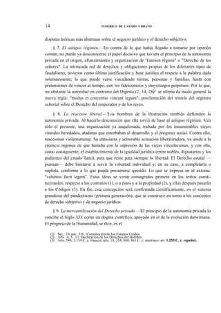14

FEDERICO DE CASTRO Y BRAVO

disputas teóricas más abstrusas sobre el negocio jurídico y el derecho subjetivo;
§ 7. El antiguo régimen.—En contra de lo que había llegado a tomarse por opinión
común, no puede ya desconocerse el papel decisivo que tuviera el principio de la autonomía
privada en el origen, afianzamiento y organización de 'Tanoien régime" o "Derecho de los
señores". La intrincada red de derechos y obligaciones propias de los diferentes tipos de
feudalismo, tuvieron como última justificación y base jurídica el respeto a la palabra dada
solemnemente; la que puede verse vinculando tierras, personas y familias, hasta con
pretensiones de vencer al tiempo, con los fideicomisos y mayorazgos perpetuos. Por lo que,
no obstante la autoridad en contrario del Digesto (2, 14, 28)^ se afirma de modo general la
nueva regla: "modus et conventio vincunt legum"; proclamación del triunfo del régimen
señorial sobre el Derecho del emperador y de los reyes.
§ 8. La reacción liberal.—'Los hombres de la Ilustración también defienden la
autonomía privada. Al hacerlo desconocen que ella sirvió de base al antiguo régimen. Ven
sólo el presente, una organización ya anquilosada, trabada por los innumerables viejos
vínculos heredados, ataduras que estorbaban al desarrollo y el progreso social. Contra ello,
reaccionan violentamente. Su entusiasta y admirable actuación liberalizadora, va unida a la
creencia ingenua de que bastaba con la supresión de las viejas vinculaciones, y con ella,
como consiguiente, el establecimiento de la igualdad jurídica (entre nobles, dignatarios y los
pudientes del estado llano), para que reine para siempre la libertad. El Derecho estatal —
piensan— debe limitarse a servir la voluntad individual y, en su caso, a completarla o
suplirla, conforme a lo que pueda presumirse querido. Lo que se expresa en el axioma:
"voluntas facit legem". Estas ideas se verán consagradas primero en los textos constitucionales, respecto a los contratos (1), o a éstos y a la propiedad (2), y ellas después pasarán
a los Códigos (3). En fin, esta concepción será confirmada científicamente, en el sistema
grandioso del pandectismo (primera generación), que se construye en torno a los conceptos
de derecho subjetivo y de negocio jurídico.
§ 9. La mercantilización del Derecho privado.—El principio de la autonomía privada lo
concibe el Siglo XJX como un dogma científico, apoyado en el de la evolución darwiniana.
El progreso de la Humanidad, se dice, es el
(1) Sec. 10, par. I.®, Constitución de los Estados Unidos.
(2) Arts 4, 5, 17, Declaración de los Derechos del Hombre.
(3) Arts. 544, 1.154 C. c. francés; arts. 18, 354, 860, 861 C. c. austríaco; art. 1.255 C. c. español.

 
