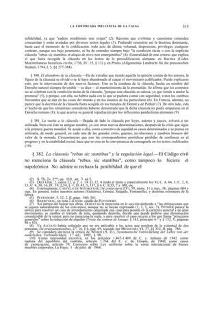 LA CONTINUADA INFLUENCIA DE LA CAUSA

315

infidelidad, ya que "eadem conditiones non extant" (2). Razones que civilistas y canonistas entienden
concuerdan y están avaladas por diversos textos legales (3). Pudiendó resumirse así la doctrina dominante,
hasta casi el momento de la codificación: todo acto de última voluntad, disposición, privilegio, cualquier
contrato, aunque sea bajo juramento, se ha de entender siempre bajo "la condición tácita o con la implícita
cláusula "rebus sic stantibus et aliquo de novo non emergentibus" (4). Generalidad de este criterio que explica
el que fuera recogida la cláusula en los textos de la precodificación alemana: en Bavitxa (Codex
Maximilianeus bavaricus civilis, 1756, IV, 15, § 12) y en Prusia (Allgemeines Landrecht für die preussischen
Staaten, 1794, I, 5, §§ 377-384).
§ 380. El abandono de la cláusula.—Ha de extrañar que siendo aquella la opinión común de los autores, la
figura de la cláusula se olvide o se le haya abandonado al cuajar el movimiento codificador. Puede explicarse
esto, por la intervención de dos nuevos factores. Uno es la condena de la cláusula, hecha en nombre del
Derecho natural siempre favorable —se dice— al mantenimiento de lo prometido. Se afirma que los contratos
no se celebran con la condición tácita de la cláusula, "porque esta cláusula es odiosa, ya que tiende a anular la
promesa" (5), y porque, con ella, no habría nada con lo que se pudiera contar con seguridad, vistos los cambios
frecuentes que se dan en las cosas del mundo y en los asuntos de los particulares (6). En Francia, además, no
parece que la doctrina de la cláusula fuera acogida en los tratados de Domat y de Pothier (7). De otro lado, está
el hecho de que los romanistas consideran haberse demostrado que la dicha cláusula no podía ampararse en el
Derecho romano (8); lo que acarrea su general repudiación por los influyentes pandectistas alemanes (9).
§ 381. La vuelta a la cláusula.—Dejada de lado la cláusula por leyes, autores y jueces, volverá a ser
utilizada, bien con éste su antiguo nombre, ya con otras nuevas denominaciones, después de la crisis que sigue
a la primera guerra mundial. Se acude a ella, como correctivo de equidad en casos determinados y se piensa en
utilizarla, de modo general, en cada una de las grandes crisis, guerras, revoluciones y cambios bruscos del
valor de la monada. Circunstancias que con las correspondientes periódicas pérdidas de confianza en el
progreso y en la estabilidad social, hace que se crea en la conveniencia de consagrarla en los textos codificados
(10).

§ 382. La cláusula "rebus sic stantibus" y la regulación legal.—El Código civil
no menciona la cláusula "rebus. sic stantibus", como tampoco lo hiciera el
napoleónico. No admite ni rechaza la posibilidad de que el
(2) S. Th. 2», 2**, qu. 110, art. 3 ad 5.
(3) Decr Grac, 2, causa 22, q. 2. c. 14. D. 12, 4 (todo el título y especialmente ley 8); C. 4, 64, 3; C. 2, 4,
13; C. 4, 30, 16; D. 19, 2,54, § 1; D. 45, 1, 137, § 6: C. 8,55, 7 y 100, etc.
(4) Extensamente, CASTILLO DE SOTOMAYOR, De conjecturis (IV), 59, núms. 11 y sigs., IV, páginas 604 y
sigs. En general, todos nuestros autores (Gutiérrez, Gómez, Salgado, Fontanella), y doctrina extranjera de la
época.
(5) PUFENDORF, 5, 12, 2, II, págs. 560, 561.
(6) BARBEYRAC, en nota 2 al texto citado de PUFENDORF.
(7) Así parece del hojear sus obras. DOMAT no la menciona en la sección dedicada a "las obligaciones que
se siguen naturalmente de los convenios, aunque no se hayan expresado (1, 1, 1, sec. 3). POTHIER parece la
utiliza para resolver un caso de arrendamiento (alquilada una casa para posada en la carretera general y de gran
movimiento, se cambia el trazado de ésta, quedando desierta; decide que puede pedirse una disminución
considerable de la renta); pero no menciona la regla, y para resolver el caso recurre a los que llama "principios
generales" sobre la reducción de alquiler (Traite du contrat de louage, § 143, principio 6.° y § 152, V, páginas
80 y 83).
(8) Ya ALCIATO habáa señalado que no era aplicable a los actos que resultan de la voluntad de dos
personas. De praesumptionibus, 2.a, 16, § 6, pág. 69, seguido por MENOCHIO, VI, 37, §§ 312, II, pág. 786.
(9) Se consideró decisiva la crítica de WEBER (A. D.), Systematische Entwickelung der Lehre von der
natürlichen Verbindlichkeit, 1.a ed., 1805, § 90.
(10) Como onerosidad excesiva, en los artículos 1.467-1.469 de C. c. italiano de 1942: como
ruptura del equilibrio del contrato, artículo 1.764 del C. c. de Etiopía, de 1960; como causa
de exoneración, artículo 74. Convenio sobre Ley uniforme sobre la venta internacional de bienes
muebles corporales, La Haya, 1 de julio de 1964.

 