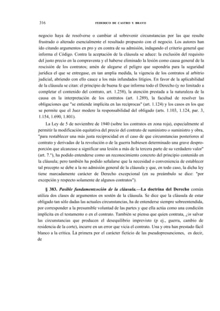 316

FEDERICO DE CASTRO Y BRAVO

negocio haya de resolverse o cambiar al sobrevenir circunstancias por las que resulte
frustrado o alterado esencialmente el resultado propuesto con el negocio. Los autores han
ido citando argumentos en pro y en contra de su admisión, indagando el criterio general que
informa el Código. Contra la aceptación de la cláusula se aduce: la exclusión del requisito
del justo precio en la compraventa y el haberse eliminado la lesión como causa general de la
rescisión de los contratos; amén de alegarse el peligro que supondría para la seguridad
jurídica el que se entregase, en tan amplia medida, la vigencia de los contratos al arbitrio
judicial, abriendo con ello cauce a los más infundados litigios. En favor de la aplicabilidad
de la cláusula se citan: el principio de buena fe que informa todo el Derecho (y no limitado a
completar el contenido del contrato, art. 1.258), la atención prestada a la naturaleza de la
causa en la interpretación de los contratos (art. 1.289), la facultad de resolver las
obligaciones que "se entiende implícita en las recíprocas" (art. 1.124) y los casos en los que
se permite que el Juez modere la responsabilidad del obligado (arts. 1.103, 1.124, par. 3,
1.154, 1.690, 1.801).
La Ley de 5 de noviembre de 1940 (sobre los contratos en zona roja), especialmente al
permitir la modificación equitativa del precio del contrato de suministro o suministro y obra,
"para restablecer una más justa reciprocidad en el caso de que circunstancias posteriores al
contrato y derivadas de la revolución o de la guerra hubiesen determinado una grave desproporción que alcanzase a significar una lesión a más de la tercera parte de su verdadero valor"
(art. 7.°), ha podido entenderse como un reconocimiento concreto del principio contenido en
la cláusula; pero también ha podido señalarse que la necesidad o conveniencia de establecer
tal precepto se debe a la no admisión general de la cláusula y que, en todo caso, la dicha ley
tiene marcadamente carácter de Derecho excepcional (en su preámbulo se dice: "por
excepción y respecto solamente de algunos contratos").
§ 383. Pasible fundamentcoción de la cláusula.—La doctrina del Derecho común
utiliza dos clases de argumentos en sostén de la cláusula. Se dice que la cláusula de estar
obligado tan sólo dadas las actuales circunstancias, ha de entenderse siempre sobreentendida,
por corresponder a la presumible voluntad de las partes y que ella actúa como una condición
implícita en el testamento o en el contrato. También se piensa que quien contrata, ¿in salvar
las circunstancias que producen el desequilibrio imprevisto (p ej., guerra, cambio de
residencia de la corte), incurre en un error que vicia el contrato. Una y otra han prestado fácil
blanco a la crítica. La primera por el carácter ficticio de las pseudopresunciones, es decir,
de

 