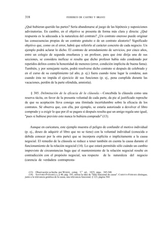 318

FEDERICO DE CASTRO Y BRAVO

¿Qué hubieran querido las partes? Sería abandonarse al juego de las hipótesis y suposiciones
adivinatorias. En cambio, en el objetivo se presenta de forma más clara y directa: ¿Qué
respuesta es la adecuada a la naturaleza del contrato? ¿Un contrato oneroso puede originar
las consecuencias propias de un contrato gratuito o de un contrato aleatorio? Significado
objetivo que, como en el error, habrá que referirlo al carácter concreto de cada negocio. Un
ejemplo podrá aclarar lo dicho. El contrato de arrendamiento de servicios, por cinco años,
entre un colegio de segunda enseñanza y un profesor, para que éste dirija una de sus
secciones, se considera ineficaz si resulta que dicho profesor había sido condenado por
repetidos delitos contra la honestidad de menores (error, condición implícita de buena fama).
También, y por semejante razón, podrá resolverse dicho contrato si después de celebrado y
en el curso de su cumplimiento (al año, p. ej.) fuera cuando tiene lugar la condena; aun
cuando ésta no impida el ejercicio dé sus funciones (p. ej., pena cumplida durante las
vacaciones, perdón de la parte ofendida, amnistía).
§ 385. Delimitación de la eficacia de la cláusula.—Concebida la cláusula como una
reserva tácita, en favor de la presunta voluntad de cada parte, da pie al justificado reproche
de que su aceptación lleva consigo una ilimitada incertidumbre sobre la eficacia de los
contratos. Sé observa que, con ella, por ejemplo, se estaría autorizado a devolver el libro
comprado y a exigir lo que por él se pagara si después resulta que un amigo regala uno igual,
"pues si hubiese previsto esto nunca lo hubiera comprado" (13).
Aunque en caricatura, este ejemplo muestra el peligro de confundir el motivo individual
(p. ej., deseo de adquirir el libro que no se tiene) con la voluntad individual (conocida o
debida conocer por la otra parte) que se incorpora explícita o implícitamente a la causa
negocial. El remedio de la cláusula se reduce a tener también en cuenta la causa durante el
funcionamiento de la relación negocial (14). Lo que estará permitido sólo cuándo un cambio
imprevisto de circunstancias haga que el mantenimiento de la relación negocial resulte en
contradicción con el propósito negocial, sea respecto de la naturaleza del negocio
(carencia de verdadera contrapresta-

(13) Observación ya hecha por WEBER; cotnp. 5.a ed., 1825, págs. 345-348.
(14) SANTORO-PASSARELLI, § 40, pág. 185, utiliza la idea de "falta funcional de causa". CARIOTA-FERRARA distingue,
junto a la relevancia genética de la causa, una relevancia funcional, § 123, página 564.

 