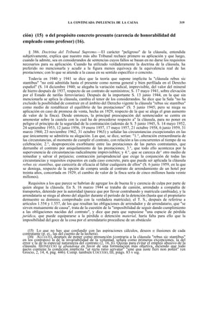 LA CONTINUADA INFLUENCIA DE LA CAUSA

319

ción) (15) o del propósito concreto presunto (carencia de honorabilidad dd
empleado como profesor) (16).
§ 386. Doctrina del Tribunal Supremo.—El carácter "peligroso" de la cláusula, entendida
subjetivamente, explica que nuestro más alto Tribunal rechace primero su aplicación y que luego,
cuando la admite, sea en considerandos de sentencias cuyos fallos se basan en no darse los requisitos
necesarios para su aplicación. Cuando ha utilizado verdaderamente la doctrina de la cláusula, ha
preferido no mencionarla y acudir a la figura menos equívoca de la equivalencia real de las
prestaciones; con lo que se atiende a la causa en su sentido específico o concreto.
Todavía en 1940 y 1941 se dice que la teoría que supone implícita la "cláusula rebus sic
stantibus" "no está admitida hasta el presente como norma general y bien perfilada en el Derecho
español" (S. 14 diciembre 1940; se alegaba la variación radical, imprevisible, del valor del mineral
de hierro después de 1937, respecto de un contrato de suministros; S. 17 mayo 1941, sobre elevación
por el Estado de tarifas ferroviarias). Después de la importante S. 13 junio 1944, en la que sin
mencionarla se aplica la cláusula, cambia el tenor de los considerandos. Se dice que la Sala "no ha
excluido la posibilidad de construir en el ámbito del Derecho vigente la cláusula "rebus sic stantibus"
como medio de restablecer el equilibrio de las prestaciones" (S. 5 junio 1945; pero se niega su
aplicación en caso de promesa de venta, hecha en 1929, respecto de la que se alega el gran aumento
de valor de la finca). Desde entonces, la principal preocupación del sentenciador se centra en
amonestar sobre la cautela con la cual ha de procederse respecto a" la cláusula, para no poner en
peligro el principio de la seguridad de la contratación (además de S. 5 junio 1945, S. 14 mayo 1952,
24 septiembre 1953, 12 junio 1956, 19 enero 1957, 17 mayo 1957, 21 octubre 1958, 6 junio 1959, 31
marzo 1960, 23 noviembre 1962, 31 octubre 1963) y señalar las circunstancias excepcionales en las
que únicamente se admitiría su alegación. Las que, se dice, serían: "1.°, alteración extraordinaria de
las circunstancias, al momento de cumplir el contrato, con relación a las concurrentes al tiempo de su
celebración; 2.°, desproporción exorbitante entre las prestaciones de las partes contratantes, que
derrumbe el contrato por aniquilamiento de las prestaciones; 3.°, que todo ello acontezca por la
supervenencia de circunstancias radicalmente imprevisibles; y 4.°, que se carezca de^ otro medio de
remediar y salvar el perjuicio; contracción jurisprudencial que exige la conjunción de todas las
circunstancias y requisitos expuestos en cada caso concreto, para que pueda ser aplicada la cláusula
rebus sic stantibus, que carecería de eficacia al faltar cualquiera de ellos" (S. 6 junio 1959, en la que
se deniega, respecto de la opción de compra unida al contrato de arrendamiento de un hotel por
treinta años, concertada en 1929; el cambio de valor de la finca sería de cinco millones hasta veinte
millones).
Requisitos a los que parece se habrían de agregar los de buena fe y carencia de culpa por parte de
quien alegue la cláusula. En S. 16 marzo 1944 se trataba de camión, arrendado a compañía de
transportes, detenido por la autoridad (parece que por llevar contrabando y matrícula cambiada), y la
arrendataria se niega al abono del alquiler durante el período de la detención (hasta que el propietario
demuestre su dominio, comprobado con la verdadera matrícula); el T. S., después de referirse a
artículos 1.554 y 1.557, de los que resultan las obligaciones de arrendador y de arrendatario, que "se
sirven mutuamente de causa", trata de la cuestión de la "imposibilidad de seguir dando cumplimiento
a las obligaciones nacidas del contrato", y dice que para que supusiese "una espacie de pérdida
jurídica, que puede equipararse a la pérdida o detención material, haría falta para ello que la
imposibilidad del goce de la cosa por el arrendatario procediese de un obstáculo
(15) Lo que no hay que confundir con las aspiraciones cálculos, deseos o ilusiones de cada
contratante (p. ej., las del cuento de la lechera).
(16) ALCIATO, después de poner como presunción (contraria a la cláusula "rebus sic stantibus"
en los contratos) la de la invariabilidad de la voluntad, señala como primeras excepciones, la del
error y la de la especial naturaleza del contrato (2, 16, 6). Quizás para evitar el empleo abusivo de la
cláusula. HEINECCIO la abandona en favor de una formulación más objetiva, diciendo que todo
pacto contiene la condición implícita "ut recta ratio servatur" "sine qua juste fieri non potüit" (en
Grocio, 2, 14, 4, pág. 446). Comp. también COCCEIO, III, piágs. 83 v sig.

 