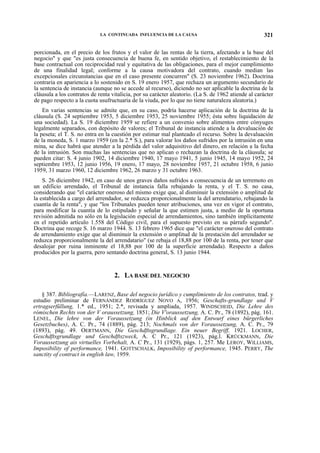 LA CONTINUADA INFLUENCIA DE LA CAUSA

321

porcionada, en el precio de los frutos y el valor de las rentas de la tierra, afectando a la base del
negocio" y que "es justa consecuencia de buena fe, en sentido objetivo, el restablecimiento de la
base contractual con reciprocidad real y equitativa de las obligaciones, para el mejor cumplimiento
de una finalidad legal; conforme a la causa motivadora del contrato, cuando median las
excepcionales circunstancias que en el caso presente concurren" (S. 23 noviembre 1962). Doctrina
contraria en apariencia a lo sostenido en S. 19 enero 1957, que rechaza un argumento secundario de
la sentencia de instancia (aunque no se accede al recurso), diciendo no ser aplicable la doctrina de la
cláusula a los contratos de renta vitalicia, por su carácter aleatorio. (La S. de 1962 atiende al carácter
de pago respecto a la cuota usufructuaria de la viuda, por lo que no tiene naturaleza aleatoria.)
En varias sentencias se admite que, en su caso, podría hacerse aplicación de la doctrina de la
cláusula (S. 24 septiembre 1953, 5 diciembre 1953, 25 noviembre 1955; ésta sobre liquidación de
una sociedad). La S. 19 diciembre 1959 se refiere a un convenio sobre alimentos entre cónyuges
legalmente separados, con depósito de valores; el Tribunal de instancia atiende a la devaluación de
la peseta; el T. S. no entra en la cuestión por estimar mal planteado el recurso. Sobre la devaluación
de la moneda, S. 1 marzo 1959 (en la 2.* S.), para valorar los daños sufridos por la intrusión en una
mina, se dice habrá que atender a la pérdida del valor adquisitivo del dinero, en relación a la fecha
de la intrusión. Son muchas las sentencias que no aplican o rechazan la doctrina de la cláusula; se
pueden citar: S. 4 junio 1902, 14 diciembre 1940, 17 mayo 1941, 5 junio 1945, 14 mayo 1952, 24
septiembre 1953, 12 junio 1956, 19 enero, 17 mayo, 28 noviembre 1957, 21 octubre 1958, 6 junio
1959, 31 marzo 1960, 12 diciembre 1962, 26 marzo y 31 octubre 1963.
S. 26 diciembre 1942, en caso de unos graves daños sufridos a consecuencia de un terremoto en
un edificio arrendado, el Tribunal de instancia falla rebajando la renta, y el T. S. no casa,
considerando que "el carácter oneroso del mismo exige que, al disminuir la extensión o amplitud de
la establecida a cargo del arrendador, se reduzca proporcionalmente la del arrendatario, rebajando la
cuantía de la renta", y que "los Tribunales pueden tener atribuciones, una vez en vigor el contrato,
para modificar la cuantía de lo estipulado y señalar la que estimen justa, a medio de la oportuna
revisión admitida no sólo en la legislación especial de arrendamientos, sino también implícitamente
en el repetido artículo 1.558 del Código civil, para el supuesto previsto en su párrafo segundo".
Doctrina que recoge S. 16 marzo 1944. S. 13 febrero 1965 dice que "el carácter oneroso del contrato
de arrendamiento exige que al disminuir la extensión o amplitud de la prestación del arrendador se
reduzca proporcionalmente la del arrendatario" (se rebaja el 18,88 por 100 de la renta, por tener que
desalojar por ruina inminente el 18,88 por 100 de la superficie arrendada). Respecto a daños
producidos por la guerra, pero sentando doctrina general, S. 13 junio 1944.

2. LA BASE DEL NEGOCIO
§ 387. Bibliografía.—LARENZ, Base del negocio jurídico y cumplimiento de los contratos, trad. y
estudio preliminar de FERNÁNDEZ RODRÍGUEZ NOVO A, 1956; Geschafts-grundlage und V
ertragserfüllung, 1.* ed., 1951; 2.*, revisada y ampliada, 1957. WINDSCHEID, Die Lehre des
rómischen Rechts von der V oraussetzung, 1851; Die V'oraussetzung, A. C. Pr., 78 (1892), pág. 161.
LENEL, Die lehre von der Voraussetzung (in Hinblick auf den Entwurf eines bürgerliches
Gesetzbuches), A. C. Pr., 74 (1889), pág. 213; Nochmals von der Voraussetzung, A. C. Pr., 79
(1893), pág. 49. OERTMANN, Die Geschdftsgrundlage. Ein neuer Begriff, 1921. LOCHER,
Geschdftsgrundlage und Geschdftszweckt A. C Pr., 121 (1923), pág.l. KRÜCKMANN, Die
Voraussetzung ais virtuelles Vorbehalt, A. C Pr., 131 (1929), págs. 1, 257. Me LEROY, WILLIAMS,
Imposibility of performance, 1941. GOTTSCHALK, Imposibility of performance, 1945. PERRY, The
sanctity of contract in english law, 1959.

 
