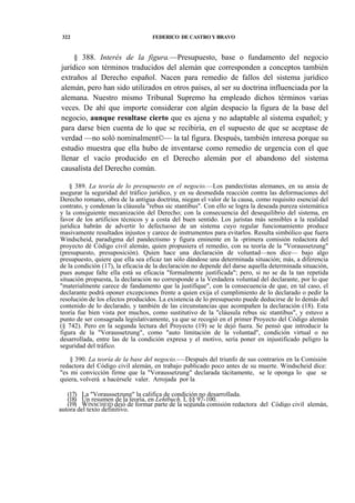 322

FEDERICO DE CASTRO Y BRAVO

§ 388. Interés de la figura.—Presupuesto, base o fundamento del negocio
jurídico son términos traducidos del alemán que corresponden a conceptos también
extraños al Derecho español. Nacen para remedio de fallos del sistema jurídico
alemán, pero han sido utilizados en otros países, al ser su doctrina influenciada por la
alemana. Nuestro mismo Tribunal Supremo ha empleado dichos términos varias
veces. De ahí que importe considerar con algún despacio la figura de la base del
negocio, aunque resultase cierto que es ajena y no adaptable al sistema español; y
para darse bien cuenta de lo que se recibiría, en el supuesto de que se aceptase de
verdad —no soló nominalment©— la tal figura. Después, también interesa porque su
estudio muestra que ella hubo de inventarse como remedio de urgencia con el que
llenar el vacío producido en el Derecho alemán por el abandono del sistema
causalista del Derecho común.
§ 389. La teoría de lo presupuesto en el negocio.—Los pandectistas alemanes, en su ansia de
asegurar la seguridad del tráfico jurídico, y en su desmedida reacción contra las deformaciones del
Derecho romano, obra de la antigua doctrina, niegan el valor de la causa, como requisito esencial del
contrato, y condenan la cláusula "rebus sic stantibus". Con ello se logra la deseada pureza sistemática
y la consiguiente mecanización del Derecho; con la consecuencia del desequilibrio del sistema, en
favor de los artificios técnicos y a costa del buen sentido. Los juristas más sensibles a la realidad
jurídica habrán de advertir lo defectuoso de un sistema cuyo regular funcionamiento produce
masivamente resultados injustos y carece de instrumentos para evitarlos. Resulta simbólico que fuera
Windscheid, paradigma del pandectismo y figura eminente en la -primera comisión redactora del
proyecto dé Código civil alemán, quien propusiera el remedio, con su teoría de la "Voraussetzung"
(presupuesto, presuposición). Quien hace una declaración de voluntad—nos dice— bajo algo
presupuesto, quiere que ella sea eficaz tan sólo dándose una determinada situación; más, a diferencia
de la condición (17), la eficacia de la declaración no depende del darse aquella determinada situación,
pues aunque falte ella está su eficacia "formalmente justificada"; pero, si no se da la tan repetida
situación propuesta, la declaración no corresponde a la Verdadera voluntad del declarante, por lo que
"materialmente carece de fandamento que la justifique", con la consecuencia de que, en tal caso, el
declarante podrá oponer excepciones frente a quien exija el cumplimiento de lo declarado o pedir la
resolución de los efectos producidos. La existencia de lo presupuesto puede deducirse de lo demás del
contenido de lo declarado, y también de las circunstancias que acompañen la declaración (18). Esta
teoría fue bien vista por muchos, como sustitutivo de la "cláusula rebus sic stantibus", y estuvo a
punto de ser consagrada legislativamente, ya que se recogió en el primer Proyecto del Código alemán
(§ 742). Pero en la segunda lectura del Proyecto (19) se le dejó fuera. Se pensó que introducir la
figura de la "Voraussetzung", como "auto limitación de la voluntad", condición virtual o no
desarrollada, entre las de la condición expresa y el motivo, sería poner en injustificado peligro la
seguridad del tráfico.
§ 390. La teoría de la base del negocio.-—Después del triunfo de sus contrarios en la Comisión
redactora del Código civil alemán, en trabajo publicado poco antes de su muerte. Windscheid dice:
"es mi convicción firme que la "Voraussetzung" declarada tácitamente, se le oponga lo que se
quiera, volverá a hacérsele valer. Arrojada por la
(17) La "Voraussetzung" la califica de condición no desarrollada.
(18) Un resumen de la teoría, en Lehtbuch, I, §§ 97-100.
(19) WINSCHEID dejó de formar parte de la segunda comisión redactora del Código civil alemán,
autora del texto definitivo.

 