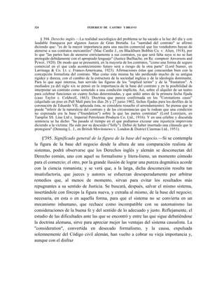324

FEDERICO DE CASTRO Y BRAVO

§ 394. Derecho inglés.—La realidad sociológica del problema se ha sacado a la luz del día y con
laudable franqueza por algunos Jueces de Gran Bretaña. La "santidad del contrato" se afirmó
diciendo que: "es de la mayor importancia para una nación comercial que los vendedores hayan de
atenerse a sus contratos mercantiles" (Mac Cardie J., en Blackburn Bobbin Co. v. Alien, 1918), por
lo que "las partes han de atenerse estrictamente a sus contratos, ya que será falta suya si no se han
protegido debidamente con el apropiado lenguaje" (Justice Bailhache, en Re. comptoir Anversois and
Pcwer, 1920). De modo que se presumirá, en la mayoría de los contratos, "como una forma de seguro
comercial en el que cada acontecimiento futuro será a riesgo de la otra parte" (Lord Sumer, en
Larrinaga & Co. Lt. c. Franco-Americana, 1923). Afirmaciones éstas que concuerdan bien con la
concepción formalista del contrato. Mas como esta misma ha ido perdiendo mucho de su antigua
rigidez y dureza, con el cambio de la estructura de la sociedad inglesa y de la ideología dominante.
Para lo que aquí interesa, han servido las figuras de los "implied terms" y de la "frustation". A
mediados ya del siglo xix se pensó en la importancia de la base del contrato y en la posibilidad de
interpretar un contrato como sometido a una condición implícita. Así, sobre el alquiler de un teatro
para celebrar funciones en cuatro fechas determinadas, y que ardió antes de la primera fecha fijada
(caso Taylor c. Coldwell, 1863). Doctrina que parece confirmada en los "Coronations cases"
(alquilado un piso en Pall Malí para los días 26 y 27 junio 1902, fechas fijadas para los desfiles de la
coronación de Eduardo VII, aplazada ésta, se considera resuelto el arrendamiento). Se piensa que se
puede "inferir de la naturaleza del contrato y de las circunstancias que le rodean que una condición
no expresada era la base ("foundation") sobre la que las partes contratan" (Lord Lorerjurn, en
Tamplin SS. Line Ltd c. Imperial Petroleum Products Co. Ltd., 1916). Y en una célebre y discutida
sentencia se ha dicho: "ha pasado el tiempo en el que podíamos excusar una injusticia imprevista
diciendo a la víctima: Ha sido por su descuido ("folly"). Debió de haber insertado una cláusula que le
protegiera" (Denning L. J., en British Movitonews v. London & District Cinemas Ltd., 1951).

§'395. Significado general de la figura de la base del negocio.—Si se contempla
la figura de la base del negocio desde la altura de una comparación realista de
sistemas, podrá observarse que los Derechos inglés y alemán se desconectan del
Derecho común, uno con aquel su formalismo y litera-lismo, un momento cómodo
para el comercio; el otro, por la grande ilusión de lograr una pureza dogmática acorde
con la ciencia romanista; y se verá que, a la larga, dicha desconexión resulta tan
insatisfactoria, que jueces y autores se esfuerzan desesperadamente por arbitrar
remedios que, al menos de momento, sirvan para evitar los resultados más
repugnantes a su sentido de Justicia. Se buscará, después, salvar el mismo sistema,
insertándole con fórceps la figura nueva, y extraña al mismo, de la base del negocio;
necesaria, en esta o en aquella forma, para que el sistema no se convierta en un
mecanismo inhumano, que rechace como incompatible con su automatismo las
consideraciones de la buena fe y del sentido de lo adecuado y justo. Reflejamente, el
estudio de las dificultades ante las que se encontró y entre las que sigue debatiéndose
la doctrina alemana, sirve para apreciar mejor las ventajas del sistema causalista. La
"consideration", convertida en desecado formalismo, y la causa, expulsada
solemnemente del Código civil alemán, han vuelto a cobrar su vieja importancia y,
aunque con el disfraz

 