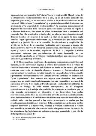LA AUTONOMÍA PRIVADA

15

paso cada vez más completo del "status" hacia el contrato (4). Mas el variar de
la circunstancia social-económica lleva a que, ya en el mismo pandectis-mo
(segunda generación), se dé un nuevo sentido a la predicada soberanía de la
voluntad. El Derecho se "comercializa", y se postula la necesidad de atender con
preferencia a "la seguridad del tráfico jurídico". Se mantiene nominalmente el
dogma de la autonomía de la voluntad, pero ya no como expresión de respeto a
la libertad individual, sino como un eficaz instrumento para el desarrollo del
comercio. Por ello, se atiende a lo declarado y no a lo querido, a la protección del
diligente hombre de negocios y se vuelve a citar en su apoyo la dura regla
romana, "leges vigilantibus scriptae sunt" (5). Concepción ésta que en la práctica
legislativa y judicial lleva a la creación, fortalecimiento y ampliación de
privilegios en favor de prestamistas (legislación sobre hipotecas y prenda sin
desplazamiento, reserva de dominio), comerciantes, industriales y financieros
(quita y espera en la quiebra, regulación de la S. A., negocios y títulos
abstractos); mientras que, paralelamente, de modo inexorable, se van
suprimiendo o podando los privilegios y ventajas jurídicas que aún conservaban
labradores, ganaderos y artesanos.
§ 10. El normadvismo positivista.—La moderna concepción normati-vista del
Derecho, en sus direcciones ingenua y crítica, teóricamente lleva a reducir la
voluntad individual a elemento del supuesto de hecho de la norma, que como
cualquier otro —sin preferencia alguna— ocasiona el funcionamiento del
aparato estatal (neutralismo jurídico formal). En su resultado práctico coincide
y potencia la "mercantilización" del Derecho privado, sirviendo los intereses del
"gran capitalismo". Los autores que siguen esta dirección, han sabido
compaginar un positivismo legalista cerrado con una valoración al máximo de la
autonomía privada. A tal efecto, el Derecho estatal —en lo referente al tráfico de
bienes— se desliga de toda norma extra-positiva, se le interpreta
restrictivamente y se le rebaja a la condición de supletorio, presumiendo que en
esta materia normalmente es dispositivo y no imperativo. Las reglas
convencionales, como hijas de la autonomía privada, quedan axiomáticamente
fuera del control estatal. La doctrina de las fuentes del Derecho da ocasión para
atribuir valor coactivo general a las reglas promulgadas o usadas por las
grandes empresas (condiciones generales de la contratación). La simpatía por los
negocios abstractos y la tipificación, conduce a reforzar la tendencia a excluir
toda consideración extraña a la voluntad declarada (protección de incapaces, de
las minorías en las Sociedades, de quienes actúan por necesidad), y, con ello, la
de la significación social del
(4)
(5)

MAINE, Anden Law, pág. 170 (ed. Pollock, 1906).
D. 42, 8, 24 i. £.

 