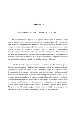 CAPITULO I

ANOMALÍAS DEL NEGOCIO Y NEGOCIOS ANÓMALOS

§ 398. Las anomalías del negocio.—Los negocios jurídicos, para su existencia y luego
para su eficacia, han de reunir ciertos requisitos, unos exigidos para todos los negocios,
otros propios de cada tipo y también, en su caso, habrá que no olvidar los peculiares de cada
negocio en concreto. Cuando alguno de esos requisitos no son como debieran, se dice que el
negocio

jurídico

es

incompleto,

irregular,

falso

o

aparente.

Denominaciones

correspondientes a clasificaciones varias, que los autores entienden con diverso alcance y
que aquí, por el momento, no interesan. Ahora se trata tan sólo de un grupo especial de
anomalías, que inciden en el negocio de tal modo, hasta imprimirle esa peculiar naturaleza
que resulta de la simulación, el fraude y la finalidad indirecta o fiduciaria.

§ 399. Los llamados negocios anómalos.—La anomalía que ha llevado a que se
destaque como algo especial y distinto el negocio anómalo, es la de una deformación de una
figura negocial, querida por quienes lo crean y hecha para escapar de la regulación normal
de los negocios, de la prevista y ordenada por las leyes. El reiterado y uniforme uso en la
práctica de tales deformaciones ha originado una cierta tipificación social; la que, a su vez,
ha creado la costumbre de hablar de negocios simulados, fiduciarios, indirectos y en fraude.
Expresiones arraigadas ya, pero que encierran un grave peligro de confusión, respecto al que
hay que estar bien advertidos. La verdad es que no son verdaderos tipos de negocios, ya que
en ellos no se atiende a una finalidad específica y regulada como tal por el Derecho.
Adolecen de una deformación que puede afectar a los más variados tipos de negocios. A
diferencia de lo que se piensa respecto a los tipos de negocios (es compraventa

 