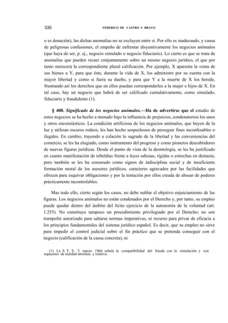 330

FEDERICO DE CASTRO Y BRAVO

o es donación), las dichas anomalías no se excluyen entre sí. Por ello es inadecuado, y causa
de peligrosas confusiones, el empeño de enfrentar disyuntivamente los negocios anómalos
(que haya de ser, p. ej., negocio simulado o negocio fiduciario). Lo cierto es que se trata de
anomalías que pueden recaer conjuntamente sobre un mismo negocio jurídico, el que por
tanto merecerá la correspondiente plural calificación. Por ejemplo, X aparenta la venta de
sus bienes a Y, para que éste, durante la vida de X, los administre por su cuenta con la
mayor libertad y como si fuera su dueño, y para que Y a la muerte de X los herede,
frustrando así los derechos que en ellos puedan corresponderles a la mujer e hijos de X. En
tal caso, hay un negocio que habrá de ser calificado cumulativamente, como simulado,
fiduciario y fraudulento (1).
§ 400. Significado de los negocios anómalos.—Ha de advertirse que el estudio de
estos negocios se ha hecho a menudo bajo la influencia de prejuicios, condenatorios los unos
y otros encomiásticos. La condición artificiosa de los negocios anómalos, que huyen de la
luz y utilizan oscuros rodeos, les han hecho sospechosos de perseguir fines inconfesables o
ilegales. En cambio, trayendo a colación lo sagrado de la libertad y las conveniencias del
comercio, se les ha elogiado, como instrumento del progreso y como pioneros descubridores
de nuevas figuras jurídicas. Desde el punto de vista de la deontología, se les ha justificado
en cuanto manifestación de rebeldías frente a leyes odiosas, rígidas o estrechas en demasía;
pero también se les ha censurado como signos de indisciplina social y de insuficiente
formación moral de los asesores jurídicos; caracteres agravados por las facilidades que
ofrecen para esquivar obligaciones y por la tentación por ellos creada de abusar de poderes
prácticamente incontrolables.
Mas todo ello, cierto según los casos, no debe nublar el objetivo enjuiciamiento de las
figuras. Los negocios anómalos no están condenados por el Derecho y, por tanto, su empleo
puede quedar dentro del ámbito del lícito ejercicio de la autonomía de la voluntad (art.
1.255). No constituye tampoco un procedimiento privilegiado por el Derecho; no son
trampolín autorizado para saltarse normas imperativas, ni recurso para privar de eficacia a
los principios fundamentales del sistema jurídico español. Es decir, que su empleo no sirve
para impedir el control judicial sobre el fin práctico que se pretenda conseguir con el
negocio (calificación de la causa concreta), ni
(1) La S. T. S. 5 marzo 1966 señala la compatibilidad del fraude con la simulación y con
supuestos de nulidad absoluta y relativa.

 