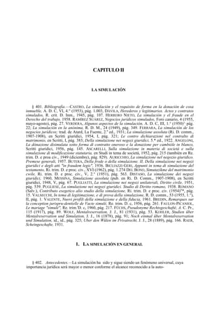 CAPITULO II

LA SIMULACIÓN

§ 401. Bibliografía.—CASTRO, La simulación y el requisito de forma en la donación de cosa
inmueble, A. D. C, VI, 4.° (1953), pág. 1.003, DÁVILA, Herederos y legitimarios. Actos y contratos
simulados, R. crit. D. Inm., 1945, pág. 107. HERRERO NIETO, La simulación y el fraude en el
Derecho del trabajo, 1958. RAMÍREZ SUÁREZ, Negocios jurídicos simulados, Foro canario, 4 (1955,
mayo-agosto), pág. 27. VERDERA, Algunos aspectos de la simulación, A. D. C, III, 1.° (1950)^ pág.
22; La simulación en la anónima, R. D. M., 24 (1949), pág. 349. FERRARA, La simulación de los
negocios jurídicos; trad. de Atard, La Fuente, 2.a ed., 1931; La simulazione assoluta (Ri. D. comm.,
1907-1908), en Scritti giuridici, 1954, I, pág. 321; Le contro dichiarazioni nel contralto di
matrimonio, en Scritti, I, pág. 383; Della simulazione nei negozi giuridici, 5.* ed., 1922. ANGELONI,
La dónazione disimulata sotto forma di contratto oneroso e la donazione per cambióle in blanco,
Scritti giuridici, 1956, pág. 145. ASCARELLI, Sulla simulazione in materia di societá e sulla
simulazione di modificazione statutaria, en Studi in tema de societá, 1952, pág. 215 (también en Re.
trim. D. e proa civ., 1949 (diciembre), pág. 829). AURICCHIO, La simulazione nel negozio giuridico.
Premese generali, 1957. BUTERA, Della frode o della simulazione. II, Della simulazione nei negozi
giuridici e degli atti "in fraudem legis", 1936. BICLIAZZI GERI, Appunti in tema di simulazione del
testamento, Ri. trim. D. e proc. civ., XVI (1962), pág. 1.274 DEL BONO, Simutazíkme del matrimonio
cwile, Ri. trim. D. e proc. civ., V, 2.° (1951), pág. 563. DISTASO, La simulazione dei negozi
giuridici, 1960, MESSINA, Simulazione assoluta (pub. en Ri. D. Comm., 1907-1908), en Scritti
giuridici, 1948, V, pág. 67. PUGLIATTI, La simulazione nei negozi unilaterali, Diritto civile, 1951,
pág. 539. PUGLIESE, La simulazione nei negozi giuridici. Studio di Diritto romano, 1938. ROMANO
(Salv.), Contributo esegetico alio studio della simulazione, Ri. trim. D. e proc. civ. (1954)"*, pág.
15. VALSECCHI, In tema di legitimazione, e di prova della simulazione, R. D. comm., 53 (1955, 1.°),
II, pág. 1. VALENTE, Nuovi profili della simulazione e della fiducia, 1961. BREDIN, Remarques sur
la conception jurispru-dentielle de Vacte simulé, Re. trim. D. c, 1956, pág. 261. FAULON-PICANIOL,
Le mariage "simulé", Re. trim.'D. c, 1960, pág. 217. FÜCHS, Pseudonyme Rechtsgeschafté, A. C. Pr.,
115 (1917), pág. 89. WOLF, Mentalreservation, J. J., 81 (1931), pág. 53. KOHLER, Studien über
Mentalreservation und Simulation, J. J., 16 (1878), pág. 91; Noch einmal über Mentalreservation
und Simulation, id., id., pág. 325; Uber den Wülen im Privatrecht, J. J., 28 (1889), pág. 166. RAER,
Scheingeschafte, 1931.

1. LA SIMULACIÓN EN GENERAL

§ 402. Antecedentes.—La simulación ha sido y sigue siendo un fenómeno universal, cuya
importancia jurídica será mayor o menor conforme el alcance reconocido a la auto-

 