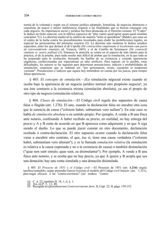 334

FEDERICO DE CASTRO Y BRAVO

nomía de la voluntad y según sea el sistema jurídico adoptado, formalista, de negocios abstractos o
causalista, de mayor o menor indiferencia respecto a las finalidades que se buscan conseguir con
cada negocio. Su importancia social y jurídica fue bien destacada en el Derecho romano. El "Codex"
le dedica un título especial, con la rúbrica expresiva de "plus valere quod agitur quam quod simúlate
concipitur "(1). La doctrina medieval la calificó de materia "utilis et quotidiana" (Baldo), por estar en
el centro de la lucha contra los procedimientos inventados para eludir las prohibiciones legales, en
especial las persecutorias del préstamo usurario (2). La doctrina más moderna le dedica estudios
especiales, entre los que destaca el de Cepolla (De contractibus emptionum et locationum cum pacto
de retrovendértelo simulatis ed. Venecia, 1603), y el de Castillo de Sotomayor (De contráctil
simulato et .usuris palliaú) (3). Entonces la atención se centra en el aspecto de más interés para la
práctica, el de la prueba; pues nada resulta más difícil de probar que la simulación, en la que todo se
ha preparado para la ocultación, borrando las huellas de su existencia y creando apariencias
engañosas, confeccionadas por especialistas en tales artificios. Para superar, en lo posible, estas
dificultades, los autores se las ingenian para determinar presunciones, indicios y probabilidades de
simulación; conjeturas que se ordenan así: "pro personarum, rerum, causarum et temporum
varietate". Presunciones e indicios que siguen hoy teniéndose en cuenta por los jueces, para romper
falsas apariencias.

§ 403. El concepto de simulación.—JLa simulación négocial existe cuando sé
oculta bajo la apariencia de un negocio jurídico normal otro propósito negocia!; ya
sea éste contrario a la existencia misma (simulación absoluta), ya sea el propio de
otro tipo de negocio (simulación relativa).
§ 404. Clases de simulación.—El Código civil regula dos supuestos de causa
falsa o fingida (art. 1.276). El uno, cuando la declaración falsa no encubre otra cosa
que la carencia de causa ("colorem habet, subtantiam vero nullam"). En este caso se
habla de simulación absoluta o en sentido propio. Por ejemplo, A vende a B una finca
ante notario, confesando A haber recibido su precio; en realidad, no hay entrega del
precio y A y B están de acuerdo en que B aparezca como adquirente y en que A siga
siendo el dueño. Lo que se puede jiacer constar en otro documento, declaración
ocultada o contra-declaración. El otro supuesto ocurre cuando la declaración falsa
viene a encubrir otro contrato, el que, ése sí, tiene una causa verdadera ("colorem
habet, substantiam vero alteram"), y es la llamada simulación relativa (la simulación
es relativa a la causa expresada y no a la existencia de causa) o también disimulación
("quae non sunt simulo; quae sunt, ea disimulantur"). Por ejemplo, A vende a B una
finca ante notario, y se oculta que no hay precio, ya que A quiere y B acepta que sea
una donación; hay una venta simulada y una donación disimulada.
§ 405. El Proyecto de 1851 y el Código civil.—-El Proyecto de 1851 (art. 1.214) seguía
(perfeccionándolo, según pretendía García Goyena) el modelo del Código civil francés (art. 1.321),
para negar eficacia a las "contra-escrituras" (así traduce "contre(1) C. 4, 22; también D. 18, 1, 6, § 1.
(2) Así, en P. 5, 11, 40.
(3) Recogida en Qúotidianorum Coníroversiarum Juris, II, Capí. 22, II, págs. 139-153.

 