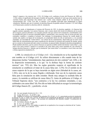 LA SIMULACIÓN

335

lettres") respecto a los terceros (art. 1.321). El Código civil, conforme al texto del Proyecto de 1888 (art.
1.236), reduce el significado del precepto al ámbito de la prueba, señalando el valor que como prueba tiene la
escritura hecha para desvirtuar otra anterior (art. 1.219); como después señala el de las escrituras de
reconocimiento (art. 1.224). Con ello, el artículo 1.219 quedaba inservible para fundamentar la figura
simulación. Mientras que, por el contrario, la doctrina francesa, ha podido utilizar el artículo 1.321 del Código
civil francés para construir su doctrina sobre la simulación.
De este modo, al abandonarse el sistema del Proyecto de 1851, la doctrina española y la francesa han
seguido caminos separados. Los autores franceses, más o menos dentro del círculo de influencia de la escuela
de la exégesis, parecen aferrados a un concepto estrecho más que estricto de la simulación, concibiéndola como
la contradicción entre el convenio ostensible público y autenticado y otro convenio, éste en escrito privado, que
contradice, modifica o completa el primero. Sin embargo, la jurisprudencia francesa ha venido dando un
sentido más amplio a la figura de la simulación, al comprender dentro de ella al matrimonio y a la sociedad
simulados, sin necesidad de "contre-lettres". Las críticas de los comentaristas, observando que en estos casos
habrá falta de consentimiento pero nunca simulación (no advierten la existencia del acuerdo de simular, quizás
por no constar en documento privado contra la escritura), no parecen haber afectado la doctrina jurisprudencial.
Puede también advertirse, que los autores franceses no ignoran el doble sentido del término "causa falsa", y que
junto al de causa errónea o putativa se recuerda el de causa falsa como causa simulada (4), que utilizara la
antigua doctrina francesa; y, además, que la simulación "par contre-lettre" se considera a veces como una clase
o forma especial de simulación (5).

§ 406. La simulación en el Código civil.—iLa simulación no se ha regulado bajo
este nombre en el Código civil. Se refiere directamente a ella cuando trata de las
donaciones hechas "simuladamente, bajo apariencia de otro contrato" (art. 628), y de
la disposición testamentaria, a la que "se la disfrace bajo la forma de contrato
oneroso" (art. 755) (6). Mas las reglas generales respecto al significado de la
simulación se establecen al tratar de la causa falsa (art. 1.276). En el sentido no de
causa respecto de la que se haya incurrido en algún error (falsedad de la causa, art.
1.301), sino en la de la causa fingida o disfrazada. Este uso de la expresión causa
falsa para la simulación no debe extrañar. Desde muy antiguo la ocultada falta de
causa y la mentida se califican de causa falsa (7). Antes de publicarse el Código, el
Tribunal Supremo decía: "son contrarios a la ley los contratos simulados, o sea,
celebrados con causa falsa" (8). Por ello no hubo dificultad en recoger la terminología
del Código francés (9) y preferirla a la de

(4) Así, por ejemplo JOSSERAND, II, § 133.
(5) Comp. MAZEAUD, II, §§ 807 y sigs.
(6) También se refieren a la simulación los artículos 53 y 83 de L. A. U.; menciónala acción de simulación
el artículo 75, par. 3, comp. Cat.; en la E. de Motivos de Compilación de Baleares, se dice (por suprimirse la
presunción muciana) que se confía a "las acciones de simulación del Derecho común", la protección de
acreedores y legitimarios.
(7) GUTIÉRREZ, Benito, IV, pág. 46.
(8) S. T. S. 31 octubre 1865.
(9) La del artículo 1.131. En cambio se aparta de su regulación al no recoger su doctrina de las "contrelettres" (art. 1.321), en el artículo 1.219.

 