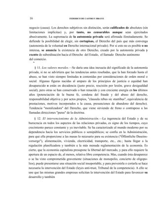 16

FEDERICO DE CASTRO Y BRAVO

negocio (causa). Los derechos subjetivos sin distinción, serán calificados de absolutos (sin
limitaciones implícitas) y, por tanto, no censurables aunque sean ejercitados
abusivamente. La supremacía de la autonomía privada será afirmada ilimitadamente. Se
defiende la posibilidad de elegir, sin cortapisas, el Derecho del país que más convenga
(autonomía de la voluntad en Derecho internacional privado). Por si esto no es posible o no
interesa, se anuncia la existencia de otro Derecho, creado por la autonomía privada y
exento de subordinación hacia el Derecho del Estado, el llamado Derecho autónomo
del comercio.
*

§ 11. Los valores morales.—Se daría una idea inexacta del significado de la autonomía
privada, si no se advirtiera que las tendencias antes reseñadas, que la han forzado hasta el
abuso, se han visto siempre limitadas o contenidas por consideraciones de orden moral o
social. Algunas figuras nacidas al amparo de los principios de justicia o equidad han
desaparecido o están en decadencia (justo precio, rescisión por lesión, grave desigualdad
social), pero otras se han conservado o han renacido y con creciente energía en los últimos
años (potenciación de la buena fe, condena del fraude y del abuso del derecho,
responsabilidad objetiva y por actos propios, "clausula rebus sic stantibus", equivalencia de
prestaciones, motivos incorporados a la causa, presunciones de abandono del derecho).
Tendencia "moralizadora" del Derecho, que viene sirviendo de freno o contrapeso a las
llamadas direcciones "puras" de la doctrina.
§ 12. El intervencionismo de la Administración.—La ingerencia del Estado y de su
burocracia en todos los aspectos de las relaciones privadas, es signo de los tiempos, cuyo
crecimiento parece constante y ya inevitable. Se ha caracterizado al mundo moderno por su
dependencia hacia los servicios públicos o semipúblicos; se confía en la Administración,
para que ella proporcione a las masas lo necesario para su existencia ("Óffentliche Daseinsvorsorge"), alimentación, vivienda, electricidad, transporte, etc., etc.; hasta llegar a la
regulación planificadora y también a la más menuda reglamentación de la economía. Es
cierto, que la economía capitalista presupone la libertad del mercado, y para ello requiere la
apertura de un espacio de, al menos, relativa libre competencia. Mas, cuando ésta desaparece
o se ha visto comprometida gravemente (situaciones de monopolio, concierto de oligopolios), puede presentarse una situación social insoportable, y para prevenirla o cortarla se hace
necesaria la intervención del Estado (leyes anti-trust, Tribunal de la competencia). A ello se
une que las mismas grandes empresas solicitan la intervención del Estado para favorecer su
desarrollo y también

 
