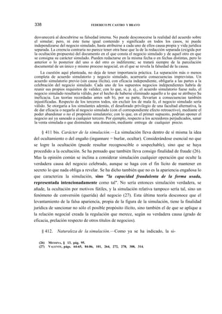 338

FEDERICO PE CASTRO Y BRAVO

desvanecerá al descubrirse su falsedad interna. No puede desconocerse la realidad del acuerdo sobre
el simular; pero, ni éste tiene igual contenido y significado en todos los casos, ni puede
independizarse del negocio simulado, hasta atribuirse a cada uno de ellos causa propia y vida jurídica
separada. La creencia contraria no parece tener otra base que la de la redacción separada (exigida por
la ocultación propuesta) del documento en el que consta el negocio simulado y de aquel otro en que
se consigna su carácter simulado. Pueden redactarse en la misma fecha o en fechas distintas, pero lo
anterior o lo posterior del uno o del otro es indiferente; se tratará siempre de la parcelación
documental de un único y mismo proceso negocial, en el que se revela la falsedad de la causa.
La cuestión aquí planteada, no deja de tener importancia práctica. La separación más o menos
completa de acuerdo simulatorio y negocio simulado, acarrearía consecuencias imprevistas. Un
acuerdo simulatorio previo (sin causa ilícita), con eficacia independiente, obligaría a las partes a la
celebración del negocio simulado. Cada uno de los supuestos negocios independientes habría de
reunir sus propios requisitos de validez; con lo que, si, p. ej., el acuerdo simulatorio fuese nulo, el
negocio simulado resultaría válido, por el hecho de haberse eliminado aquello a lo que se atribuye $u
ineficacia. Las teorías recordadas antes sub b), por su parte, llevarían a consecuencias también
injustificadas. Respecto de los terceros todos, sin excluir los de mala fe, el negocio simulado sería
válido. Se otorgaría a los simulantes además, el desaforado privilegio de una facultad alternativa, la
de dar eficacia o negarla al negocio simulado (con el correspondiente efecto retroactivo), mediante el
poder abandonar o no el propósito simulatorio; con lo que, en el primer supuesto, podrían oponer el
negocio así ya saneado a cualquier tercero. Por ejemplo, respecto a los acreedores perjudicados, sanar
la venta simulada o que disimulara una donación, mediante entrega de cualquier precio.

§ 411 bis. Carácter de la simulación.—La simulación lleva dentro de sí misma la idea
del ocultamiento o del engaño (ingannare = burlar, ocultar). Considerándose esencial no que
se logre la ocultación (puede resultar recognoscible o sospechable), sino que se haya
procedido a la ocultación. Se ha pensado que también lleva consigo finalidad de fraude (26).
Mas la opinión común se inclina a considerar simulación cualquier operación que oculte la
verdadera causa del negocio celebrado, aunque se haga con el fin lícito de mantener en
secreto lo que nada obliga a revelar. Se ha dicho también que no es la apariencia engañosa lo
que caracteriza la simulación, sino "la capacidad fraudulenta de la forma usada,
representada intencionadamente como tal". No sería entonces simulación verdadera, se
añade, la ocultación por motivos fútiles, y la simulación relativa tampoco sería tal, sino un
fenómeno de conversión (querida) del negocio (27). Esta última teoría desconoce que el
levantamiento de la falsa apariencia, propia de la figura de la simulación, tiene la finalidad
jurídica de sancionar no sólo el posible propósito ilícito, sino también el de que se aplique a
la relación negocial creada la regulación que merece, según su verdadera causa (grado de
eficacia, prelación respecto de otros títulos de negocios).
§ 412.
(26)
(27)

Naturaleza de la simulación.—Como ya se ha indicado, la si-

MESSINA, § 13, pág. 95.
VALENTE, págs. 64-65, 84-86, 101, 264, 272, 278, 308, 314.

 