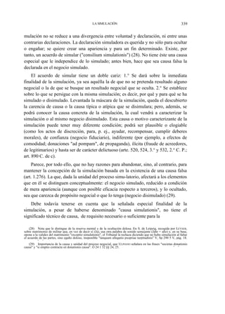 LA SIMULACIÓN

339

mulación no se reduce a una divergencia entre voluntad y declaración, ni entre unas
contrarias declaraciones. La declaración simuladora es querida y no sólo para ocultar
o engañar; se quiere crear una apariencia y para un fin determinado. Existe, por
tanto, un acuerdo de simular ("consilium simulationis") (28). No tiene éste una causa
especial que le independice de lo simulado; antes bien, hace que sea causa falsa la
declarada en el negocio simulado.
El acuerdo de simular tiene un doble cariz: 1.° Se dará sobre la inmediata
finalidad de la simulación, ya sea aquélla la de que no se pretenda resultado alguno
negocial o la de que se busque un resultado negocial que se oculta. 2.° Se establece
sobre lo que se persigue con la misma simulación; es decir, por qué y para qué se ha
simulado o disimulado. Levantada la máscara de la simulación, queda el descubierto
la carencia de causa o la causa típica o atípica que se disimulara; pero, además, se
podrá conocer la causa concreta de la simulación, la cual vendrá a caracterizar la
simulación o al mismo negocio disimulado. Esta causa o motivo caracterizante de la
simulación puede tener muy diferente condición; podrá ser plausible o elogiable
(como los actos de discreción, para, p. ej., ayudar, recompensar, cumplir deberes
morales), de confianza (negocio fiduciario), indiferente (por ejemplo, a efectos de
comodidad; donaciones "ad pompam", de propaganda), ilícita (fraude de acreedores,
de legitimarios) y hasta ser de carácter delictuoso (arte. 520, 524, 3.° y 532, 2.° C. P.;
art. 890 C. de c).
Parece, por todo ello, que no hay razones para abandonar, sino, al contrario, para
mantener la concepción de la simulación basada en la existencia de una causa falsa
(art. 1.276). La que, dada la unidad del proceso simu-latorio, afectará a los elementos
que en él se distinguen conceptualmente: el negocio simulado, reducido a condición
de mera apariencia (aunque con posible eficacia respecto a terceros), y lo ocultado,
sea que carezca de propósito negocial o que lo tenga (negocio disimulado) (29).
Debe todavía tenerse en cuenta que la señalada especial finalidad de la
simulación, a pesar de haberse denominado "causa simulationis", no tiene el
significado técnico de causa, de requisito necesario o suficiente para la
(28) Nota que le distingue de la reserva mental y de la ocultación dolosa. En S. de Leipzig, recogida por LEYSER,
sobre matrimonio de militar que, en vez de decir sí (Ja), usa otra palabra de sonido semejante (Jahr = año) y, en su base,
opone a la validez del matrimonio "exceptio simulationis", el Tribunal la rechaza diciendo que no hubo simulación al faltar
el acuerdo de las partes, sino egaño doloso, inoponible "tanquam allegatio pxopriae turpitudinis" V, Sp 290 5 V, pág. 18.
' '
(29) Importancia de la causa y unidad del proceso negocial, que ULPIANO señalara en las frases "societas donationis
causa" y "si emptio contracta sit donationis causa". Ó 24 1 32 §§ 24, 25.
' '

 