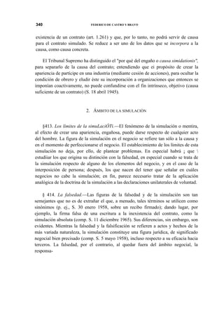 340

FEDERICO DE CASTRO Y BRAVO

existencia de un contrato (art. 1.261) y que, por lo tanto, no podrá servir de causa
para el contrato simulado. Se reduce a ser uno de los datos que se incorpora a la
causa, como causa concreta.
El Tribunal Supremo ha distinguido el "por qué del engaño o causa simidationis",
para separarlo de la causa del contrato; entendiendo que ei propósito de crear la
apariencia de partícipe en una industria (mediante cesión de acciones), para ocultar la
condición de obrero y eludir éste su incorporación a organizaciones que entonces se
imponían coactivamente, no puede confundirse con el fin intrínseco, objetivo (causa
suficiente de un contrato) (S. 18 abril 1945).

2. ÁMBITO DE LA SIMULACIÓN
§413. Los límites de la simuLaciÓTi.—El fenómeno de la simulación o mentira,
al efecto de crear una apariencia, engañosa, puede darse respecto de cualquier acto
del hombre. La figura de la simulación en el negocio se refiere tan sólo a la causa y
en el momento de perfeccionarse el negocio. El establecimiento de los límites de esta
simulación no deja, por ello, de plantear problemas. En especial habrá ¡ que 
estudíiar los que origina su distinción con la falsedad, en especial cuando se trata de
la simulación respecto de alguno de los elementos del negocio, y en el caso de la
interposición de persona; después, los que nacen del tener que señalar en cuáles
negocios no cabe la simulación; en fin, parece necesario tratar de la aplicación
analógica de la doctrina de la simulación a las declaraciones unilaterales de voluntad.
§ 414. La falsedad.—Las figuras de la falsedad y de la simulación son tan
semejantes que no es de extrañar el que, a menudo, tales términos se utilicen como
sinónimos (p. ej., S. 30 enero 1958, sobre un recibo firmado); dando lugar, por
ejemplo, la firma falsa de una escritura a la inexistencia del contrato, como la
simulación absoluta (comp. S. 11 diciembre 1965). Sus diferencias, sin embargo, son
evidentes. Mientras la falsedad y la falsificación se refieren a actos y hechos de la
más variada naturaleza, la simulación constituye una figura jurídica, de significado
negocial bien precisado (comp. S. 5 mayo 1958), incluso respecto a su eficacia hacia
terceros. La falsedad, por el contrario, al quedar fuera del ámbito negocial, la
responsa-

 