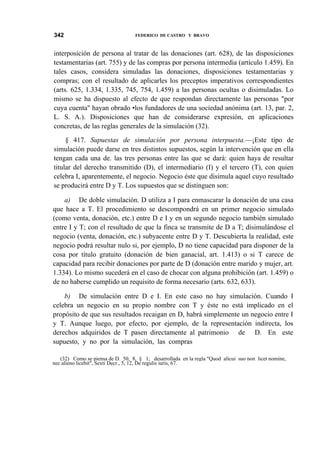 342

FEDERICO DE CASTRO Y BRAVO

interposición de persona al tratar de las donaciones (art. 628), de las disposiciones
testamentarias (art. 755) y de las compras por persona intermedia (artículo 1.459). En
tales casos, considera simuladas las donaciones, disposiciones testamentarias y
compras; con el resultado de aplicarles los preceptos imperativos correspondientes
(arts. 625, 1.334, 1.335, 745, 754, 1.459) a las personas ocultas o disimuladas. Lo
mismo se ha dispuesto al efecto de que respondan directamente las personas "por
cuya cuenta" hayan obrado •los fundadores de una sociedad anónima (art. 13, par. 2,
L. S. A.). Disposiciones que han de considerarse expresión, en aplicaciones
concretas, de las reglas generales de la simulación (32).
§ 417. Supuestas de simulación por persona interpuesta.—¡Este tipo de
simulación puede darse en tres distintos supuestos, según la intervención que en ella
tengan cada una de. las tres personas entre las que se dará: quien haya de resultar
titular del derecho transmitido (D), el intermediario (I) y el tercero (T), con quien
celebra I, aparentemente, el negocio. Negocio éste que disimula aquel cuyo resultado
se producirá entre D y T. Los supuestos que se distinguen son:
a) De doble simulación. D utiliza a I para enmascarar la donación de una casa
que hace a T. El procedimiento se descompondrá en un primer negocio simulado
(como venta, donación, etc.) entre D e I y en un segundo negocio también simulado
entre I y T; con el resultado de que la finca se transmite de D a T; disimulándose el
negocio (venta, donación, etc.) subyacente entre D y T. Descubierta la realidad, este
negocio podrá resultar nulo si, por ejemplo, D no tiene capacidad para disponer de la
cosa por título gratuito (donación de bien ganacial, art. 1.413) o si T carece de
capacidad para recibir donaciones por parte de D (donación entre marido y mujer, art.
1.334). Lo mismo sucederá en el caso de chocar con alguna prohibición (art. 1.459) o
de no haberse cumplido un requisito de forma necesario (arts. 632, 633).
b) De simulación entre D e I. En este caso no hay simulación. Cuando I
celebra un negocio en su propio nombre con T y éste no está implicado en el
propósito de que sus resultados recaigan en D, habrá simplemente un negocio entre I
y T. Aunque luego, por efecto, por ejemplo, de la representación indirecta, los
derechos adquiridos de T pasen directamente al patrimonio de D. En este
supuesto, y no por la simulación, las compras
(32) Como se piensa de D. 50, 8, § 1; desarrollada en la regla "Quod alicui suo non licet nomine,
nec alieno licebit", Sexti Decr., 5, 12, De regulis iuris, 67.

 