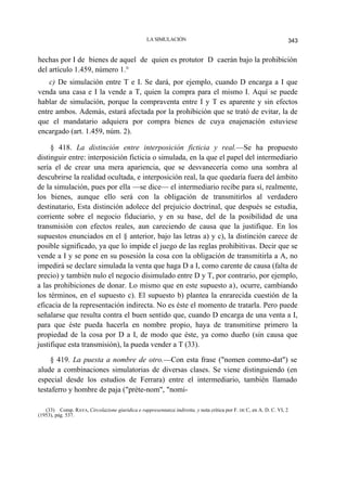 LA SIMULACIÓN

343

hechas por I de bienes de aquel de quien es protutor D caerán bajo la prohibición
del artículo 1.459, número 1.°
c) De simulación entre T e I. Se dará, por ejemplo, cuando D encarga a I que
venda una casa e I la vende a T, quien la compra para el mismo I. Aquí se puede
hablar de simulación, porque la compraventa entre I y T es aparente y sin efectos
entre ambos. Además, estará afectada por la prohibición que se trató de evitar, la de
que el mandatario adquiera por compra bienes de cuya enajenación estuviese
encargado (art. 1.459, núm. 2).
§ 418. La distinción entre interposición ficticia y real.—Se ha propuesto
distinguir entre: interposición ficticia o simulada, en la que el papel del intermediario
sería el de crear una mera apariencia, que se desvanecería como una sombra al
descubrirse la realidad ocultada, e interposición real, la que quedaría fuera del ámbito
de la simulación, pues por ella —se dice— el intermediario recibe para sí, realmente,
los bienes, aunque ello será con la obligación de transmitirlos al verdadero
destinatario, Esta distinción adolece del prejuicio doctrinal, que después se estudia,
corriente sobre el negocio fiduciario, y en su base, del de la posibilidad de una
transmisión con efectos reales, aun careciendo de causa que la justifique. En los
supuestos enunciados en el § anterior, bajo las letras a) y c), la distinción carece de
posible significado, ya que lo impide el juego de las reglas prohibitivas. Decir que se
vende a I y se pone en su posesión la cosa con la obligación de transmitirla a A, no
impedirá se declare simulada la venta que haga D a I, como carente de causa (falta de
precio) y también nulo el negocio disimulado entre D y T, por contrario, por ejemplo,
a las prohibiciones de donar. Lo mismo que en este supuesto a), ocurre, cambiando
los términos, en el supuesto c). El supuesto b) plantea la enrarecida cuestión de la
eficacia de la representación indirecta. No es éste el momento de tratarla. Pero puede
señalarse que resulta contra el buen sentido que, cuando D encarga de una venta a I,
para que éste pueda hacerla en nombre propio, haya de transmitirse primero la
propiedad de la cosa por D a I, de modo que éste, ya como dueño (sin causa que
justifique esta transmisión), la pueda vender a T (33).
§ 419. La puesta a nombre de otro.—Con esta frase ("nomen commo-dat") se
alude a combinaciones simulatorias de diversas clases. Se viene distinguiendo (en
especial desde los estudios de Ferrara) entre el intermediario, también llamado
testaferro y hombre de paja ("préte-nom", "nomi(33) Comp. RAVA, Circolazione giuridica e rappresentanza indiretta, y nota crítica por F. DE C, en A. D. C. VI, 2
(1953), pág. 537.

 