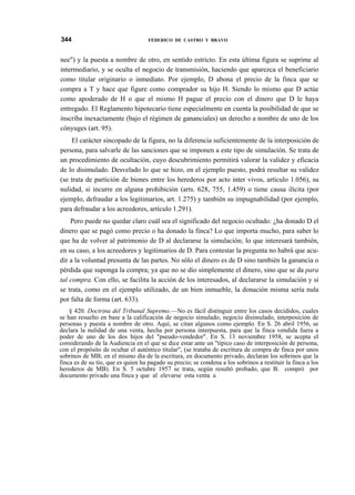 344

FEDERICO DE CASTRO Y BRAVO

nee") y la puesta a nombre de otro, en sentido estricto. En esta última figura se suprime al
intermediario, y se oculta el negocio de transmisión, haciendo que aparezca el beneficiario
como titular originario o inmediato. Por ejemplo, D abona el precio de la finca que se
compra a T y hace que figure como comprador su hijo H. Siendo lo mismo que D actúe
como apoderado de H o que el mismo H pague el precio con el dinero que D le haya
entregado. El Reglamento hipotecario tiene especialmente en cuenta la posibilidad de que se
inscriba inexactamente (bajo el régimen de gananciales) un derecho a nombre de uno de los
cónyuges (art. 95).
El carácter sincopado de la figura, no la diferencia suficientemente de la interposición de
persona, para salvarle de las sanciones que se imponen a este tipo de simulación. Se trata de
un procedimiento de ocultación, cuyo descubrimiento permitirá valorar la validez y eficacia
de lo disimulado. Desvelado lo que se hizo, en el ejemplo puesto, podrá resultar su validez
(se trata de partición de bienes entre los herederos por acto inter vivos, artículo 1.056), su
nulidad, si incurre en alguna prohibición (arts. 628, 755, 1.459) o tiene causa ilícita (por
ejemplo, defraudar a los legitimarios, art. 1.275) y también su impugnabilidad (por ejemplo,
para defraudar a los acreedores, artículo 1.291).
Pero puede no quedar claro cuál sea el significado del negocio ocultado: ¿ha donado D el
dinero que se pagó como precio o ha donado la finca? Lo que importa mucho, para saber lo
que ha de volver al patrimonio de D al declararse la simulación; lo que interesará también,
en su caso, a los acreedores y legitimarios de D. Para contestar la pregunta no habrá que acudir a la voluntad presunta de las partes. No sólo el dinero es de D sino también la ganancia o
pérdida que suponga la compra; ya que no se dio simplemente el dinero, sino que se da para
tal compra. Con ello, se facilita la acción de los interesados, al declararse la simulación y si
se trata, como en el ejemplo utilizado, de un bien inmueble, la donación misma sería nula
por falta de forma (art. 633).
§ 420. Doctrina del Tribunal Supremo.—No es fácil distinguir entre los casos decididos, cuales
se han resuelto en base a la calificación de negocio simulado, negocio disimulado, interposición de
personas y puesta a nombre de otro. Aquí, se citan algunos como ejemplo. En S. 26 abril 1956, se
declara la nulidad de una venta, hecha por persona interpuesta, para que la finca vendida fuera a
poder de uno de los dos hijos del "pseudo-vendedor". En S. 13 noviembre 1958, se acepta el
considerando de la Audiencia en el que se dice estar ante un "típico caso de interposición de persona,
con el propósito de ocultar el auténtico titular", (se trataba de escritura de compra de finca por unos
sobrinos de MB; en el mismo día de la escritura, en documento privado, declaran los sobrinos que la
finca es de su tío, que es quien ha pagado su precio; se condena a los sobrinos a restituir la finca a los
herederos de MB). En S. 5 octubre 1957 se trata, según resultó probado, que B. compró por
documento privado una finca y que al elevarse esta venta a

 