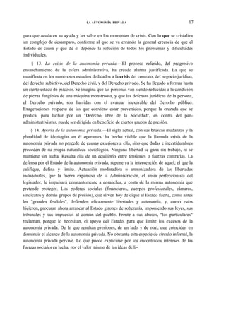 LA AUTONOMÍA PRIVADA

17

para que acuda en su ayuda y les salve en los momentos de crisis. Con lo que se cristaliza
un complejo de desamparo, conforme al que se va creando la general creencia de que el
Estado es causa y que de él depende la solución de todos los problemas y dificultades
individuales.
§ 13. La crisis de la autonomía privada.—El proceso referido, del progresivo
ensanchamiento de la esfera administrativa, ha creado alarma justificada. La que se
manifiesta en los numerosos estudios dedicados a la crisis del contrato, del negocio jurídico,
del derecho subjetivo, del Derecho civil, y del Derecho privado. Se ha llegado a formar hasta
un cierto estado de psicosis. Se imagina que las personas van siendo reducidas a la condición
de piezas fungibles de una máquina monstruosa, y que las defensas jurídicas de la persona,
el Derecho privado, son barridas con el avanzar inexorable del Derecho público.
Exageraciones respecto de las que conviene estar prevenidos, porque la cruzada que se
predica, para luchar por un "Derecho libre de la Sociedad", en contra del panadministrativismo, puede ser dirigida en beneficio de ciertos grupos de presión.
§ 14. Aporía de la autonomía privada.—El siglo actual, con sus bruscas mudanzas y la
pluralidad de ideologías en él operantes, ha hecho visible que la llamada crisis de la
autonomía privada no procede de causas exteriores a ella, sino que dudas e incertidumbres
proceden de su propia naturaleza sociológica. Ninguna libertad se gana sin trabajo, ni se
mantiene sin lucha. Resulta ella de un equilibrio entre tensiones o fuerzas contrarias. La
defensa por el Estado de la autonomía privada, supone ya la intervención de aquel; el que la
califique, defina y limite. Actuación moderadora o armonizadora de las libertades
individuales, que la fuerza expansiva de la Administración, el ansia perfeccionista del
legislador, le impulsará constantemente a ensanchar, a costa de la misma autonomía que
pretende proteger. Los poderes sociales (financieros, cuerpos profesionales, cámaras,
sindicatos y demás grupos de presión), que sirven hoy de dique al Estado fuerte, como antes
los "grandes feudales", defienden eficazmente libertades y autonomía, y, como estos
hicieron, procuran ahora arrancar al Estado girones de soberanía, imponiendo sus leyes, sus
tribunales y sus impuestos al común del pueblo. Frente a sus abusos, "los particulares"
reclaman, porque lo necesitan, el apoyo del Estado, para que limite los excesos de la
autonomía privada. De lo que resultan presiones, de un lado y de otro, que coinciden en
disminuir el alcance de la autonomía privada. No obstante esta especie de círculo infernal, la
autonomía privada pervive. Lo que puede explicarse por los encontrados intereses de las
fuerzas sociales en lucha, por el valor mismo de las ideas de li-

 