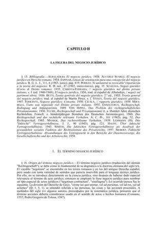 CAPITULO II

LA FIGURA DEL NEGOCIO JURÍDICO

§ 15. Bibliografía.—ALBALADEJO, El negocio jurídico, 1958. ALVAREZ SUÁREZ, El negocio
jurídico en Derecho romano, 1954. ESPINAR, Líneas de orientación para una concepción del negocio
jurídico, R. G. L. J., 111, 6 (1963, junio), pág. 819. PORRAS. Ni unilateral ni revocable' (Aportación
a la teoría del negocio), R. D. not., 47 (1965, enero-marzo), pág. 35. SCIALOJA, Negozi giuridici
(Corso di Diritto romano), 1933. CARIOTA-FERRARA, // negozio giuridico nel diritto privato
italiano, s. f. (ed. 1946-1948); El negocio jurídico, 1956, trad. al español de Albaladejo; / negozi sul
patrimoni altrui, 1936. BETTI, Teoría genérale del negozio giuridico, 2.a ed., 1955; Teoría general
del negocio jurídico, trad. al español de Martín Pérez, s. f. STOLFI, Teoría del negozio giuridico,
1947. FERRANTE, Negozio giuridico. Concetto, 1950. CICALA, // rapporto giuridico, 1959. MIRABELLI, Uatto non negoziale riel Diritto privato italiano, 1955. ENNECCERUS, Rechtsgeschaft,
Bedingung und Anfangstermin, 1889. VON HIPPEL, Das Problem des rechtsgeschaftsliches
Privatautonomie, 1936. FLUME, Rechtsgeschaft und Privatautonomie (t. a. Hundert Jahre deutschen
Rechtsleben, Festsch. z. hündertjáhrigen Bestehen des Deutschen Juristenta-ges), 1960; Das
Rechtsgeschaft und das rechtliche relevante Verhalten, A. C. Pr., 161 (1962), pág. 52; Das
Rechtsgeschaft, 1965. MANIGK, Das rechtswirksame Verhalten, 1939. LEHMANN (H), Das
"faktisché" Vertragsverhdltnisse, J. J., 90 (1943), pág. 121. HAUPT, Über faktisché
Vertragsverhdltnisse, 1943. SIMITIS, Die faktischen Vertragsverhdltnisse ais Ausdruck der
gewandelten sozialen Funktion der Rechtsinstitute des Privatsrechts, 1957. SIEBERT, Faktisché
Vertragsverhaltnisse. Abwandlungen des Vertragsrecht in den Bereiche der Daseinsvorsorge, des
Gesellschaftsrechts und des Arbeitsrechts, 1958.

1. EL TÉRMINO NEGOCIO JURÍDICO
§ 16. Origen del término negocio jurídico.—El término negocio jurídico (traducción del alemán
"Rechtsgeschaft"), se debe como lo fundamental de su dogmática a la doctrina alemana del siglo xrx.
El vocablo "negotium" se encontraba en los textos romanos y en los del antiguo Derecho español,
pero usado con tanta variedad de sentidos que parecía inservible para el lenguaje técnico jurídico.
Por ello, no se introduce directamente en la ciencia jurídica, sino después de haberse dado especial
relevancia al término de acto jurídico; entonces se empleará la frase negocio jurídico para nombrar
un tipo especial de actos jurídicos ("negotium contractum", "sinallagma"). Lo ocurrido parece fue lo
siguiente. La división del Derecho de Gayo, "oírme ius quo utimur, vel ad personas, vel ad res, vel ad
actiones" (D. 1, 5, 1), se entendió referida a las personas, las cosas y las acciones procesales. A
mediados del siglo xvi algunos autores, preocupados por la sistemática jurídica, pensaron que el
término acciones debería considerarse usado en el sentido de actos o hechos humanos (Connano,
1557; Pedro Gregorio de Tolosa, 1587).

 