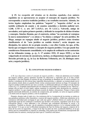 LA FIGURA DEL NEGOCIO JURÍDICO

21

§ 19. La recepción del término en la doctrina española.—Los autores
españoles no se apresuraron en aceptar el concepto de negocio jurídico. No
correspondía a nuestra tradición jurídica y no resultaba necesario. Además, los
textos legales empleaban las palabras "negocio" y "negocios civiles" en su
sentido ordinario de asunto y de asuntos sometidos a decisión judicial (art.
1.248, 1.735 C. c; art. 267 L.O.P.J.; art. 51 L.E.C.). Valverde, amigo de
novedades, será quien primero postula y defiende la recepción de dichos término
y concepto. Sánchez Román, por el contrario, estima "no acertada ni ventajosa
la nueva nomenclatura" y se atiene a "la clásica y antigua" de acto jurídico. De
Diego, aunque no repugna aludir al negocio jurídico, prefiere como término
clasificatorio el de "acto jurídico en sentido técnico"; serán después sus
discípulos, los autores de su propia escuela, y con ellos Castán, los que, al fin,
harán que arraiguen término y concepto de negocio jurídico. Uso que puede hoy
considerarse firmemente consolidado; se le emplea de ordinario en las sentencias
de los tribunales (comp., p. ej., S. 17 octubre 1932, 23 mayo 1935) y se han
vulgarizado al extremo de encontrarse, incluso, en disposiciones legales ajenas al
Derecho privado (p. ej., la Ley de Reforma Tributaria, art. 24, distingue entre
acto y negocio jurídico).

2. EL CONCEPTO DE NEGOCIO JURÍDICO
§ 20. Las objeciones contra el concepto de negocio jurídico.—Antes de adentrarse en el estudio
del negocio jurídico, parece oportuno recordar las objeciones y reproches que se le han venido
dirigiendo, y que han llegado al extremo de que se proponga su abandono por la ciencia jurídica. La
dureza y constancia de las críticas hace imposible desconocerlas, y, además, su examen puede servir
para ponerse desde ahora en guardia frente ciertas construcciones teóricas en boga. El concepto de
negocio jurídico podría decirse que nace ya tarado. La definición dada por el Código civil de Sajonia
(véase en § 17), aceptada expresamente por los redactores del Código civil alemán (en los "Motivos",
aunque ella no pasó al texto legal), supone mantener la confusión entre declaración de voluntad y
negocio jurídico. Lo que origina una primera ocasión de dudas y discusiones. Porque si fuera cierta
aquella autorizada definición, el contrato de compraventa, por ejemplo, no sería un negocio jurídico
y la oferta sería un negocio jurídico y otro la aceptación.
Después, durante todo el siglo xix y los comienzos del xx, la atención de los juristas se centra en
una grandiosa polémica sobre naturaleza y esencia del negocio jurídico. ¿Habrá que adentrarse en la
conciencia individual para averiguar lo que cada uno quiso? ¿Deberá tenerse en cuenta tan sólo el
significado usual de las conductas? Cuestiones que dividen a los juristas, seguidores unos de la vieja
concepción liberal y otros adheridos a las corrientes que consideran prevalente lo social y lo
económico. También se discute: ¿ha de atenderse al propósito práctico o a la voluntad jurídica del
que declara? A lo que se une la dificultad sistemática de fijar los límites del negocio, respecto de la
masa de los actos no negocíales, y luego la de fijar los tipos de éstos. Confusión babélica, en la que
parece que los contendientes ni siquiera se entienden. Ella explica que Windscheid, desesperando del
acuerdo entre los autores, concluya por decir que el "científico está autori-

 