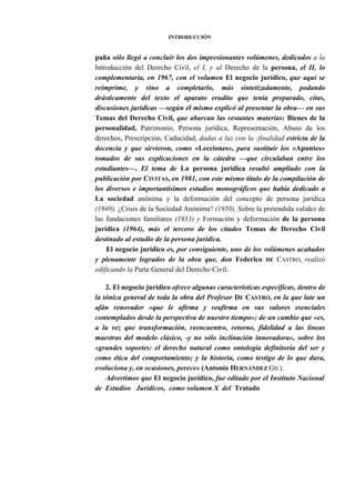 INTRODUCCIÓN

paña sólo llegó a concluir los dos impresionantes volúmenes, dedicados a la
Introducción del Derecho Civil, el I, y al Derecho de la persona, el II, lo
complementaría, en 1967, con el volumen El negocio jurídico, que aquí se
reimprime, y vino a completarlo, más sintetizadamente, podando
drásticamente del texto el aparato erudito que tenía preparado, citas,
discusiones jurídicas —según él mismo explicó al presentar la obra— en sus
Temas del Derecho Civil, que abarcan las restantes materias: Bienes de la
personalidad, Patrimonio, Persona jurídica, Representación, Abuso de los
derechos, Prescripción, Caducidad, dadas a luz con la -finalidad estricta de la
docencia y que sirvieron, como «Lecciones», para sustituir los «Apuntes»
tomados de sus explicaciones en la cátedra —que circulaban entre los
estudiantes—. El tema de La persona jurídica resultó ampliado con la
publicación por CIVITAS, en 1981, con este mismo título de la compilación de
los diversos e importantísimos estudios monográficos que había dedicado a
La sociedad anónima y la deformación del concepto de persona jurídica
(1949), ¿Crisis de la Sociedad Anónima? (1950), Sobre la pretendida validez de
las fundaciones familiares (1953) y Formación y deformación de la persona
jurídica (1964), más el tercero de los citados Temas de Derecho Civil
destinado al estudio de la persona jurídica.
El negocio jurídico es, por consiguiente, uno de los volúmenes acabados
y plenamente logrados de la obra que, don Federico DE CASTRO, realizó
edificando la Parte General del Derecho Civil.
2. El negocio jurídico ofrece algunas características específicas, dentro de
la tónica general de toda la obra del Profesor DE CASTRO, en la que late un
afán renovador «que le afirma y reafirma en sus valores esenciales
contemplados desde la perspectiva de nuestro tiempo»; de un cambio que «es,
a la vez que transformación, reencuentro, retorno, fidelidad a las líneas
maestras del modelo clásico, -y no sólo inclinación innovadora», sobre los
«grandes soportes: el derecho natural como ontología definitoria del ser y
como ética del comportamiento; y la historia, como testigo de lo que dura,
evoluciona y, en ocasiones, perece» (Antonio HERNÁNDEZ GIL).
Advertimos que El negocio jurídico, fue editado por el Instituto Nacional
de Estudios Jurídicos, como volumen X del Tratado

 