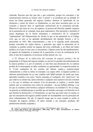 LA FIGURA DEL NEGOCIO JURÍDICO

23

realizada. Razones que hay que dar y que contrastar, porque los conceptos y las
construcciones teóricas no tienen valor "a priori" y se justifican por su utilidad. El
trazar las líneas generales del negocio jurídico, destacar el significado de sus
elementos y poner de relieve su fundamento, es una tarea necesaria para ver en
conjunto y apreciar bien el significado institucional de la autonomía privada.
Observar lo que tiene de vivo, de orgánico, la postura del Derecho español, respecto
de la autonomía de la voluntad, tiene gran importancia. Ello permitirá o facilitará el
mejor despliegue de la fuerza animadora y constructiva de la concepción
"espiritualista" del Ordenamiento de Alcalá; la que se ha mantenido en el Código
civil, que en esto se ha apartado decididamente del ejemplo francés y de lo
proyectado en 1851. Más concretamente, y ésta es la segunda razón anunciada,
porque conocidas las reglas básicas y generales que rigen la autonomía de la
voluntad, se podrán colmar las lagunas del texto codificado, y así librar del limbo
jurídico, en el que en otro caso se encuentran, a figuras como las del apoderamiento,
el negocio de fundación, el estatuto de la asociación, el acto de constitución de la
dote, el acto de la adopción, el reconocer al hijo natural, etc., etc.
§ 23. Riesgos de la utüizcvción del concepto de negocio jurídico.—Se ha
preguntado si la figura del negocio jurídico es uno de los grandes descubrimientos de
la ciencia jurídica o si, por el contrario, es más bien una aberración (6). La malicia
posible de la interrogante no debe ocultarnos su oportunidad. La respuesta puede ser
la ^e^uno cualquiera de los cuernos del dilema, segúnviy respecto-enqué
ordenamiento y cómo se utilice el concepto. Las reglas sobre .el negocio jurídico se
obtienen generalizando las ya muy amplias sobr^lpSjContratps, de modo que sean,
aplicables también a los actos "mortis causadrj¿EL^cualquier; otro "intervivos"; las
que todavía se estiran más, hasta referirlas a cualquier acto expresivo de una voluntad
o a los que se atribuye tal carácter. Con tal proceder se explica, y resulta hasta
natural, que se construyan esos cielos de conceptos —de que hablara Jehring—i en
los que se condena como herética cualquier referencia a la realidad (7). No se niega,
en general, su utilidad porque es posible que tal método convenga a un Derecho en el
que domine la abstracción y el formalismo. Lo que hay que tener muy en cuenta, es
que tal concepción del negocio jurídico puede ser incompatible con los principios de
otros ordenamientos. De ahí, el especial riesgo que se corre cuando se recibe el
concepto de negocio jurídico. Al darse entrada a tal concepto, producto del
pandectismo alemán, aceptado y
(6) LAWSON, A common lawyer look at the civil law, 1955 (Michigan), págs.' 164 v sigs.
(7) Scherz und Ernsí in der Jurisprudenz, 1884, págs. 247 y sigs.; Jurisprudencia en broma y
en serio, trad. de Riaza, 1938, págs. 249 y sigs.

 