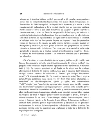 24

FEDERICO DE CASTRO Y BRAVO

mimado en la doctrina italiana, es fácil que con él se dé entrada a construcciones
hechas para las correspondientes legislaciones, pero ajenas y hasta repugnantes a los
fundamentos del Derecho español. La simpatía hacia lo extraño y lo nuevo, el brillo
espectacular del malabarismo y de la prestidi-gitación con los conceptos jurídicos,
puede seducir y llevar a esa tarea monstruosa de adaptar el propio Derecho a
sistemas extraños, a costa de forzar la interpretación de las leyes y de violentar el
sentido de las instituciones fundamentales. Uno y otro peligro, una vez advertidos, no
será difícil evitarlos. La especialidad de las reglas sobre la autonomía de V voluntad,
o "sub-ject made law" en la expresión inglesa, no requiere ^ ^erar las generalizaciones, ni desconocer lo especial de cada negocio jurídico concreto; pueden ser
distinguidas y estudiadas, de modo que no esclavicen sino que potencien los criterios
valorativos fundamentales del sistema. Para conseguir estos resultados, nada mejor
que atender al casuismo de la práctica judicial, al modo como se resuelven —lo que
es distinto del modo como se razonan— las cuestiones concretas que se presentan a
los tribunales.
§ 24. Cuestiones previas a la definición de negocio jurídico.—-¿Es posible, vale
la pena de preocuparse en hallar una definición adecuada del negocio jurídico? Esta
pregunta se ha contestado negativamente, repitiendo la frase derrotista de Windscheid
(vid. § 20). De manera semejante en el fondo, se ha dicho que la profunda
elaboración de la teoría del negocio jurídico, hace que el tratadista deb# limitarse a
escoger —entre tantas— la definición o fórmula que indiqué brevemente7
mejo£*^s^árstcteres destacados (8). En verdad, se ha escrito tanto >fibre el negocio
jurídiGOy/que parécedque nada queda ya por decir. Mas dichaf abundancia se
maiiifíéstá5 en tále^óliscrepan-cias, agudas y agrias, tan contrarias'éñtre
^°qüé^^ojmgin ^^qué ^esa elección suponga haber tomado antes partido y aceptar
una determinada"" concepción del negocio jurídico. Como ya se ha indicado, parece
conveniente ahorrar la cita enfadosa de las teorías y opiniones encontradas; mas en
ellas pueden espigarse observaciones atinadas y, en especial, con sus fallos enseñan
lo peligroso de tratar el negocio jurídico como un concepto "a priori", dado por la
misma naturaleza de las cosas. Como concepto teórico, instrumento para conocer
mejor el Derecho vigente, se ha de partir de este último, de las normas jurídicas, y
emplear dicho concepto para el mejor conocimiento y aplicación de los principios
fundamentales del sistema del correspondiente ordenamiento jurídico positivo. Este
postulado permite seriar las cuestiones que se plantean al tratar de la definición del
negocio jurídico. Se requiere,
(8) STOLFI, § 1, pág. 1.

 
