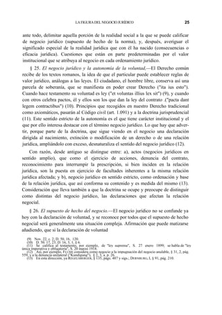 LA FIGURA DEL NEGOCIO JURÍDICO

25

ante todo, delimitar aquella porción de la realidad social a la que se puede calificar
de negocio jurídico (supuesto de hecho de la norma), y, después, averiguar el
significado especial de la realidad jurídica que con él ha nacido (consecuencias o
eficacia jurídica). Cuestiones que están en parte predeterminadas por el valor
institucional que se atribuya al negocio en cada ordenamiento jurídico.
§ 25. El negocio jurídico y la autonomía de la voluntad,—El Derecho común
recibe de los textos romanos, la idea de que el particular puede establecer reglas de
valor jurídico, análogas a las leyes. El ciudadano, el hombre libre, conserva así una
parcela de soberanía, que se manifiesta en poder crear Derecho ("ita ius esto").
Cuando hace testamento su voluntad es ley ("et voluntas illius lex sit") (9), y cuando
con otros celebra pactos, él y ellos son los que dan la ley del contrato .("pacta dant
legem contractibus") (10). Principios que recogidos en nuestro Derecho tradicional
como axiomáticos, pasarán al Código civil (art. 1.091) y a la doctrina jurisprudencial
(11). Este sentido estricto de la autonomía es el que tiene carácter institucional y el
que por ello interesa destacar con el término negocio jurídico. Lo que hay que advertir, porque parte de la doctrina, que sigue viendo en el negocio una declaración
dirigida al nacimiento, extinción o modificación de un derecho o de una relación
jurídica, ampliándolo con exceso, desnaturaliza el sentido del negocio jurídico (12).
Con razón, desde antiguo se distingue entre: a), actos (negocios jurídicos en
sentido amplio), que como el ejercicio de acciones, denuncia del contrato,
reconocimiento para interrumpir la prescripción, si bien inciden en la relación
jurídica, son la puesta en ejercicio de facultades inherentes a la misma relación
jurídica afectada; y b), negocio jurídico en sentido estricto, como ordenación y base
de la relación jurídica, que así conforma su contenido y es medida del mismo (13).
Consideración que lleva también a que la doctrina se ocupe y preocupe de distinguir
como distintas del negocio jurídico, las declaraciones que afectan la relación
negocial.
§ 26. El supuesto de hecho del negocio.—El negocio jurídico no se confunde ya
hoy con la declaración de voluntad, y se reconoce por todos que el supuesto de hecho
negocial será generalmente una situación compleja. Afirmación que puede matizarse
añadiendo, que si la declaración de voluntad
(9) Nov. 22, c. 2; D. 50, 16, 120.
(10) D. 50. 17, 23; D. 16, 3, 1, § 6.
(11) Se califica al testamento, por ejemplo, de "ley suprema", S. 27 enero 1899; se habla de "ley
única imperativa y obligatoria", S. 20 marzo 1918.
(12) Así, por ejemplo, FLUME considera como negocio a la impugnación del negocio anulable, § 31, 2, pág.
559, y a la denuncia unilateral ("Kundigung"), § 2, 3, a. p. 26.
(13) En esta dirección, ya REGELSBERGER, § 135, págs. 487 y sigs.; DERNBURG, I, § 91, pág. 210.

 
