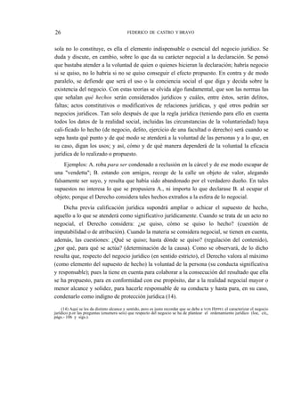 26

FEDERICO DE CASTRO Y BRAVO

sola no lo constituye, es ella el elemento indispensable o esencial del negocio jurídico. Se
duda y discute, en cambio, sobre lo que da su carácter negocial a la declaración. Se pensó
que bastaba atender a la voluntad de quien o quienes hicieran la declaración; habría negocio
si se quiso, no lo habría si no se quiso conseguir el efecto propuesto. En contra y de modo
paralelo, se defiende que será el uso o la conciencia social el que diga y decida sobre la
existencia del negocio. Con estas teorías se olvida algo fundamental, que son las normas las
que señalan qué hechos serán considerados jurídicos y cuáles, entre éstos, serán delitos,
faltas; actos constitutivos o modificativos de relaciones jurídicas, y qué otros podrán ser
negocios jurídicos. Tan solo después de que la regla jurídica (teniendo para ello en cuenta
todos los datos de la realidad social, incluidas las circunstancias de la voluntariedad) haya
cali-ficado lo hecho (de negocio, delito, ejercicio de una facultad o derecho) será cuando se
sepa hasta qué punto y de qué modo se atenderá a la voluntad de las personas y a lo que, en
su caso, digan los usos; y así, cómo y de qué manera dependerá de la voluntad la eficacia
jurídica de lo realizado o propuesto.
Ejemplos: A. roba para ser condenado a reclusión en la cárcel y de ese modo escapar de
una "vendetta"; B. estando con amigos, recoge de la calle un objeto de valor, alegando
falsamente ser suyo, y resulta que había sido abandonado por el verdadero dueño. En tales
supuestos no interesa lo que se propusiera A., ni importa lo que declarase B. al ocupar el
objeto; porque el Derecho considera tales hechos extraños a la esfera de lo negocial.
Dicha previa calificación jurídica supondrá ampliar o achicar el supuesto de hecho,
aquello a lo que se atenderá como significativo jurídicamente. Cuando se trata de un acto no
negocial, el Derecho considera: ¿se quiso, cómo se quiso lo hecho? (cuestión de
imputabilidad o de atribución). Cuando la materia se considera negocial, se tienen en cuenta,
además, las cuestiones: ¿Qué se quiso; hasta dónde se quiso? (regulación del contenido),
¿por qué, para qué se actúa? (determinación de la causa). Como se observará, de lo dicho
resulta que, respecto del negocio jurídico (en sentido estricto), el Derecho valora al máximo
(como elemento del supuesto de hecho) la voluntad de la persona (su conducta significativa
y responsable); pues la tiene en cuenta para colaborar a la consecución del resultado que ella
se ha propuesto, para en conformidad con ese propósito, dar a la realidad negocial mayor o
menor alcance y solidez, para hacerle responsable de su conducta y hasta para, en su caso,
condenarlo como indigno de protección jurídica (14).
(14) Aquí se les da distinto alcance y sentido, pero es justo recordar que se debe a VON HIPPEL el caracterizar el negocio
jurídico p.or las preguntas (enumera seis) que respecto del negocio se ha de plantear el ordenamiento jurídico (loe, cit,,
págs.- 106 y sigs.).

 