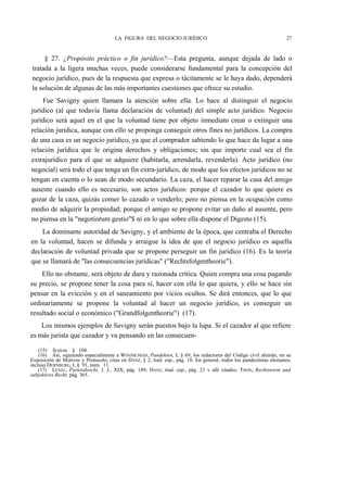 LA FIGURA DEL NEGOCIO JURÍDICO

27

§ 27. ¿Propósito práctico o fin jurídico?—Esta pregunta, aunque dejada de lado o
tratada a la ligera muchas veces, puede considerarse fundamental para la concepción del
negocio jurídico, pues de la respuesta que expresa o tácitamente se le haya dado, dependerá
la solución de algunas de las más importantes cuestiones que ofrece su estudio.
Fue Savigny quien llamara la atención sobre ella. Lo hace al distinguir el negocio
jurídico (al que todavía llama declaración de voluntad) del simple acto jurídico. Negocio
jurídico será aquel en el que la voluntad tiene por objeto inmediato crear o extinguir una
relación jurídica, aunque con ello se proponga conseguir otros fines no jurídicos. La compra
de una casa es un negocio jurídico, ya que el comprador sabiendo lo que hace da lugar a una
relación jurídica que le origina derechos y obligaciones; sin que importe cual sea el fin
extrajurídico para el que se adquiere (habitarla, arrendarla, revenderla). Acto jurídico (no
negocial) será todo el que tenga un fin extra-jurídico, de modo que los efectos jurídicos no se
tengan en cuenta o lo sean de modo secundario. La caza, el hacer reparar la casa del amigo
ausente cuando ello es necesario, son actos jurídicos: porque el cazador lo que quiere es
gozar de la caza, quizás comer lo cazado o venderlo; pero no piensa en la ocupación como
medio de adquirir la propiedad; porque el amigo se propone evitar un daño al ausente, pero
no piensa en la "negotiorum gestio"$ ni en lo que sobre ella dispone el Digesto (15).
La dominante autoridad de Savigny, y el ambiente de la época, que centraba el Derecho
en la voluntad, hacen se difunda y arraigue la idea de que el negocio jurídico es aquella
declaración de voluntad privada que se propone perseguir un fin jurídico (16). Es la teoría
que se llamará de "las consecuencias jurídicas" ("Rechtsfolgentheorie").
Ello no obstante, será objeto de dura y razonada crítica. Quien compra una cosa pagando
su precio, se propone tener la cosa para sí, hacer con ella lo que quiera, y ello se hace sin
pensar en la evicción y en el saneamiento por vicios ocultos. Se dirá entonces, que lo que
ordinariamente se propone la voluntad al hacer un negocio jurídico, es conseguir un
resultado social o económico ("Grundfolgentheorie") (17).
Los mismos ejemplos de Savigny serán puestos bajo la lupa. Si el cazador al que refiere
es más jurista que cazador y va pensando en las consecuen(15) System, § 104.
(16) Así, siguiendo especialmente a WINDSCHEID, Pandekten, I, § 69, los redactores del Código civil alemán, en su
Exposición de Motivos y Protocolo; citas en DANZ, § 2, trad. esp., pág. 18. En general, todos los pandectistas alemanes,
incluso DERNBURG, I, § 91, núm. 11.
(17) LENEL, Parteiabsicht, J. J., XIX, pág. 189; DANZ, trad. esp., pág. 21 v allí citados; THON, Rechtsnorm und
subjektives Recht, pág. 365.

 