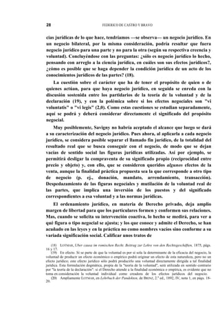 28

FEDERICO DE CASTRO Y BRAVO

cias jurídicas de lo que hace, tendríamos —se observa— un negocio jurídico. En
un negocio bilateral, por la misma consideración, podría resultar que fuera
negocio jurídico para una parte y no para la otra (según su respectiva creencia y
voluntad). Concluyéndose con las preguntas: ¿sólo es negocio jurídico lo hecho,
pensando con arreglo a la ciencia jurídica, en cuáles son sus efectos jurídicos?,
¿cómo es posible que se haga depender la condición jurídica de un acto de los
conocimientos jurídicos de las partes? (18).
La cuestión sobre el carácter que ha de tener el propósito de quien o de
quienes actúan, para que haya negocio jurídico, en seguida se enreda con la
discusión sostenida entre los partidarios de la teoría de la voluntad y de la
declaración (19), y con la polémica sobre si los efectos negocíales son "vi
voluntatis" o "vi legis" (2,0). Como estas cuestiones se estudian separadamente,
aquí se podrá y deberá considerar directamente el significado del propósito
negocial.
Muy posiblemente, Savigny no habría aceptado el alcance que luego se dará
a su caracterización del negocio jurídico. Pues ahora, al aplicarla a cada negocio
jurídico, se considera posible separar el llamado fin jurídico, de la totalidad del
resultado real que se busca conseguir con el negocio, de modo que se dejan
vacías de sentido social las figuras jurídicas utilizadas. Así por ejemplo, se
permitirá desligar la compraventa de su significado propio (reciprocidad entre
precio y objeto) y, con ello, que se consideren queridos algunos efectos de la
venta, aunque la finalidad práctica propuesta sea la que corresponde a otro tipo
de negocio (p. ej., donación, mandato, arrendamiento, transacción).
Despedazamiento de las figuras negocíales y mutilación de la voluntad real de
las partes, que implica una inversión de los puestos y del significado
correspondientes a esa voluntad y a las normas jurídicas.
El ordenamiento jurídico, en materia de Derecho privado, deja amplio
margen de libertad para que los particulares formen y conformen sus relaciones.
Mas, cuando se solicita su intervención coactiva, lo hecho se medirá, para ver a
qué figura o tipo negocial se ajusta; y los que conoce y admite el Derecho, se han
acuñado en las leyes y en la práctica no como nombres vacíos sino conforme a su
variada significación social. Calificar unos tratos de
(18) LOTMAR, Uber causa im romischen Recht. Beitrag zur Lehre von den Rechtsgeschdften, 1875, págs.
16 y 17.
(19) En efecto. Si se parte de que la voluntad es por sí sola la determinante de la eficacia del negocio, la
voluntad de producir un efecto económico o empírico podrá originar un efecto de esta naturaleza, pero no un
efecto jurídico; este efecto jurídico sólo podrá producirlo una voluntad directamente dirigida a tal finalidad
jurídica. Esta formulación dogmática, propia de la "teoría de la voluntad", será utilizada en sentido contrario
por "la teoría de la declaración": si el Derecho atiende a la finalidad económica o empírica, es evidente que no
toma en consideración la voluntad individual como creadora de los efectos jurídicos del negocio.
(20) Ampliamente LOTMAR, en Lehrbuch der Pandekten, de BRINZ, 2.a ed., 1892, IV, nota 1, en págs. 1820.

 