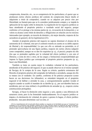 LA FIGURA DEL NEGOCIO JURÍDICO

29

compraventa, donación, etc., no es competencia de los particulares; el querer que se
produzcan ciertos efectos jurídicos del contrato de compraventa (hacer dueño al
adquirente a título de comprador), cuando no se adquiere por precio sino por
liberalidad, no bastará para que se le considere jurídicamente compra y se impida la
aplicación de las reglas sobre la donación. La regulación de los negocios jurídicos se
hace atendiendo al propósito práctico o resultado social del negocio, porque
conforme a él se protege a las mismas partes (p. ej., revocación de la donación), y se
valora su alcance como título de derechos y obligaciones en relación con los terceros
interesados (por ejemplo, en tercería de dominio y de mejor derecho, respecto de los
acreedores en general y de los legitimarios) (21).
Atender al propósito práctico del negocio no supone disminuir el alcance de la
autonomía de la voluntad, sino por el contrario tenerla en cuenta en su doble aspecto
de libertad y de responsabilidad. Lo que con ello se entiende no permitido, es el
pretender aprovecharse de una figura jurídica, respecto de ciertos efectos (adquirir
como comprador), aunque no se den los requisitos (p. ej., el precio), propios de ella
(los que se pretenden suplidos por la voluntad del efecto jurídico) y con esto el
liberarse, a costa de otro u otros, de las cargas y limitaciones (responsabilidad) que
impone la figura jurídica que corresponde al propósito práctico propuesto (p. ej.,
hacer una liberalidad).
También se tiene en cuenta mejor la verdadera voluntad de los particulares,
atendiendo al fin práctico del negocio; lo que se puede observar en el mismo ejemplo
de Savigny de la compra de la casa. Según su criterio, quedaría extramuros del
Derecho el propósito práctico del comprador de habitarla o arrendarla, aunque de ello
se tratara con el vendedor. En cambio, conforme al fin práctico propuesto (como
hacen en sus decisiones los tribunales), se entenderá integrado en el propósito
negocial el de habitar o arrendar la casa, y consiguientemente quedará viciado el
negocio cuando se ocultó el mandato de su derribo (p. ej., por servidumbre hacia un
aeródromo, por ser zona militar) o la prohibición de arrendar (p. ej., respecto ciertas
construcciones protegidas).
Savigny, al hacer la distinción entre negocio y acto, apunta a una diferencia de
caracteres cierta; pero la ha formulado inadecuadamente. En el negocio jurídico se
imputa a la declaración de voluntad, de quien o quienes la hagan, el efecto jurídico
producido; mas para determinar cual sea éste, el
(21) Lo insatisfactorio de la teoría del efecto jurídico se muestra en la facilidad con que se "construye" esa
voluntad o su no existencia; por ejemplo, respecto de la caza, Savigny niega su condición de negocio jurídico,
con la misma razón con que afirma que ella es negocio jurídico ENNECCERUS, Rechtsgeschaft, pág. 22 (lo que
importa es que se quiere adquirir la propiedad de lo cazado, nos dice).

 