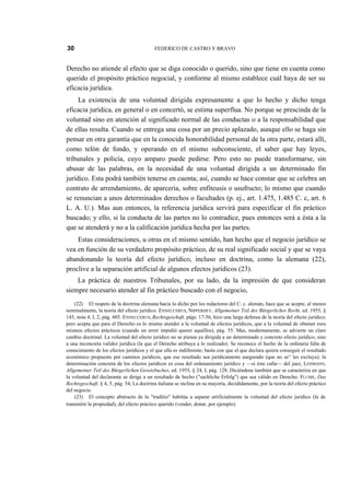 30

FEDERICO DE CASTRO Y BRAVO

Derecho no atiende al efecto que se diga conocido o querido, sino que tiene en cuenta como
querido el propósito práctico negocial, y conforme al mismo establece cuál haya de ser su
eficacia jurídica.
La existencia de una voluntad dirigida expresamente a que lo hecho y dicho tenga
eficacia jurídica, en general o en concertó, se estima superflua. No porque se prescinda de la
voluntad sino en atención al significado normal de las conductas o a la responsabilidad que
de ellas resulta. Cuando se entrega una cosa por un precio aplazado, aunque ello se haga sin
pensar en otra garantía que en la conocida honorabilidad personal de la otra parte, estará allí,
como telón de fondo, y operando en el mismo subconsciente, el saber que hay leyes,
tribunales y policía, cuyo amparo puede pedirse. Pero esto no puede transformarse, sin
abusar de las palabras, en la necesidad de una voluntad dirigida a un determinado fin
jurídico. Esta podrá también tenerse en cuenta; así, cuando se hace constar que se celebra un
contrato de arrendamiento, de aparcería, sobre enfiteusis o usufructo; lo mismo que cuando
se renuncian a unos determinados derechos o facultades (p. ej., art. 1.475, 1.485 C. c, art. 6
L. A. U.). Mas aun entonces, la referencia jurídica servirá para especificar el fin práctico
buscado; y ello, si la conducta de las partes no lo contradice, pues entonces será a ésta a la
que se atenderá y no a la calificación jurídica hecha por las partes.
Estas consideraciones, u otras en el mismo sentido, han hecho que el negocio jurídico se
vea en función de su verdadero propósito práctico, de su real significado social y que se vaya
abandonando la teoría del efecto jurídico, incluso en doctrina, como la alemana (22),
proclive a la separación artificial de algunos efectos jurídicos (23).
La práctica de nuestros Tribunales, por su lado, da la impresión de que consideran
siempre necesario atender al fin práctico buscado con el negocio,
(22) El respeto de la doctrina alemana hacia lo dicho por los redactores del C. c. alemán, hace que se acepte, al menos
nominalmente, la teoría del efecto jurídico. ENNECCERUS, NIPPERDEY, Allgemeiner Teil des Bürgerliches Recht, ed. 1955, §
145, nota 4, I, 2, pág. 605. ENNECCERUS, Rechtsgeschaft, págs. 17-56, hizo una larga defensa de la teoría del efecto jurídico;
pero acepta que para el Derecho es lo mismo atender a la voluntad de efectos jurídicos, que a la voluntad de obtener esos
mismos efectos prácticos (cuando un error impidió querer aquéllos), pág. 55. Mas, modernamente, se advierte un claro
cambio doctrinal. La voluntad del efecto jurídico no se piensa ya dirigida a un determinado y concreto efecto jurídico, sino
a una inconcreta validez jurídica (la que el Derecho atribuya a lo realizado). Se reconoce el hecho de la ordinaria falta de
conocimiento de los efectos jurídicos y el que ella es indiferente; basta con que el que declara quiera conseguir el resultado
económico propuesto por caminos jurídicos, que ese resultado sea jurídicamente asegurado (que no se^ les excluya); la
determinación concreta de los efectos jurídicos es cosa del ordenamiento jurídico y —si éste calla— del juez, LEHMANN,
Allgemeiner Teil des Bürgerlichen Gesetzbuches, ed. 1955, § 24, I, pág. 128. Diciéndose también que se caracteriza en que
la voluntad del declarante se dirige a un resultado de hecho ("sachliche Erfolg") que sea válido en Derecho. FLUME, Das
Rechtsgeschaft, § 4, 5, pág. 54, La doctrina italiana se inclina en su mayoría, decididamente, por la teoría del efecto práctico
del negocio.
(23) El concepto abstracto de la "traditio" habitúa a separar artificialmente la voluntad del efecto jurídico (la de
transmitir la propiedad), del efecto práctico querido (vender, donar, por ejemplo).

 