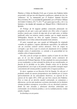 INTRODUCCIÓN

XV

Práctico y Crítico de Derecho Civil, que el mismo don Federico había
proyectado y del que tan sólo llegarían a publicarse, además de éste, los
volúmenes: 43, La transacción por él Profesor Antonio GULLÓN
BALLESTEROS; 50-1, La sociedad de gananciales por el Profesor Alfonso
DE COSSÍO Y CORRAL; 58-1 * y 58-1 **, por quien aquí escribe, y 61-1, La
herencia y las deudas del causante por Manuel PEÑA Y BERNALDO DE
QUIRÓS.
El Prólogo de El negocio jurídico comenzaba planteando las
preguntas de por qué y para qué todavía otro libro sobre el negocio
jurídico; puesto que, a partir de algo más de un siglo antes, se habían
publicado sobre esa materia «tantos estudios, que su simple mención
bibliográfica llenaría un libro de regular formato», iniciados y
fomentados «en el clima cultural del pandectismo alemán».
El autor responde que, aun cuando tal bibliografía ha originado
«estudios de agudeza e ingenio difícilmente superables», ha adolecido
«de un creciente carácter teórico abstracto. Vicio de origen no
corregido y que lleva a que la censura de alejamiento de la realidad,
dirigida contra el pandectismo, se extiende a la generalidad de los
estudios sobre el negocio jurídico».
Por ello, a fin de corregir ese defecto, explica el autor de este libro
que, en él, «se han recogido y examinado varios centenares de
sentencias del Tribunal Supremo. Se han estudiado los casos presentados
en sus resultandos y se han valorado los dichos de sus considerandos, en
función de lo decidido en los fallos. Estudio crítico de la doctrina
jurisprudencial, con el que se ha pensado sería posible conseguir mejor
conocimiento del sistema jurídico español sobre el negocio jurídico».
Es decir, seguimos en un Derecho Civil de España. No sólo por el
profundo estudio de nuestra jurisprudencia sino también por el certero
aprovechamiento de los antecedentes históricos, en especial de los
autores de los siglos XVI y XVII, que tan bien conocía don Federico.
Pero se trata de un derecho español contrastado, en semejanzas y
diferencias, con las más modernas corrientes doctrinales de los distintos
sistemas jurídicos extranjeros, en un libro, a la vez, doctrinal y práctico,
donde las más elevadas y abstractas doctrinas elaboradas son
contrastadas con la historia jurídica y con la realidad práctica vividas
antaño y hogaño.
Se distribuye en seis partes.

 