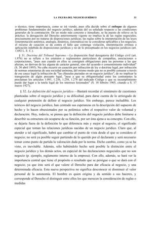 LA FIGURA DEL NEGOCIO JURÍDICO

33

o técnico, tiene importancia, como se irá viendo, pues ella decide sobre el enfoque de algunos
problemas fundamentales del negocio jurídico; además del ya señalado respecto a las condiciones
generales de la contratación. De un modo más concreto e inmediato, se ha puesto de relieve en la
práctica: la derogación del Derecho anteriormente vigente no implica la de las reglas negociales;
precisamente por no tratarse de disposiciones jurídicas; las reglas sobre la interpretación de las leyes
(interpretación auténtica, analogía, dinámica, sistemática) no se consideran aplicables a los negocios;
el recurso de casación se da contra el fallo que contenga violación, interpretación errónea o
aplicación indebida de disposiciones jurídicas y no de lo preceptuado en los negocios jurídicos (art.
1.692 L. E. C.).
§ 31. Doctrina del Tribunal Supremo.—La disposición final derogatoria del Código civil (art.
1.976) no se refiere a los estatutos o reglamentos particulares de compañías, asociaciones o
corporaciones, "pues aun cuando en ellos se consignen obligaciones para ias personas a las que
afectan, no derivan de ley alguna de carácter general, sino del acuerdo o consentimiento individual"
(S. 30 abril 1895). No cabe recurrir en casación por infracción de ley o doctrina legal, por infracción
de normas estatutarias de una sociedad anónima, del mismo modo que no es posible censurar a través
de ese cauce legal la infracción de "las cláusulas pactadas en un negocio jurídico", de no implicar la
transgresión de algún precepto legal, "pese a que su obligatoriedad entre los contratantes la
proclaman los artículos 1.091, 1.256, 1.258, 1.278 del indicado Código y que su incumplimiento
puede dar lugar a la tutela legal de los intereses lesionados" (S. 18 febrero 1965, citando a S. 17
marzo 1927),

§ 32. La definición del negocio jurídico.—Bastará recordar el sinnúmero de cuestiones
planteadas sobre el negocio jurídico y su dificultad, para darse cuenta de lo arriesgado de
cualquier pretensión de definir el negocio jurídico. Sin embargo, parece ineludible. Los
teóricos del negocio jurídico, han centrado sus esperanzas en la descripción del supuesto de
hecho y lo hacen obsesionados por su polémica sobre el respectivo valor de voluntad y
declaración. Hoy, todavía, se piensa que la definición del negocio jurídico debe limitarse a
describir su estructura sin ocuparse de su función, por ser ésta ajena a su concepto. Con ello,
se dejaría fuera de la definición lo que diferencia más y mejor al negocio, el significado
especial que toman las relaciones jurídicas nacidas de un negocio jurídico. Claro que, al
atender a tal significado, habrá que cambiar el punto de vista desde el que se considera el
negocio; no será ya posible seguir partiendo de lo querido por el declarante y será necesario
tomar como punto de partida la valoración dada por la norma. Dicho cambio, como ya se ha
visto, es inevitable. Además, sólo habiéndolo hecho será posible la distinción entre el
negocio jurídico y los demás actos, en especial de las declaraciones negociales que no son
negocio (p. ejemplo, reglamento interno de la empresa). Con ello, además, se hará ver la
importancia central que tiene el propósito o resultado que se persigue o que se dará con el
negocio; ya que éste será el que valore el Derecho para dar eficacia al negocio, y una
determinada eficacia. Esta nueva perspectiva no significa desconocer ni disminuir el valor
personal de la autonomía. El hombre es quien origina y da sentido a sus haceres, y
corresponde al Derecho el distinguir entre ellos los que merecen la consideración de reglas o
medidas

 