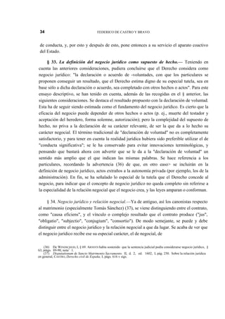 34

FEDERICO DE CASTRO Y BRAVO

de conducta, y, por esto y después de esto, pone entonces a su servicio el aparato coactivo
del Estado.
§ 33. La definición del negocio jurídico como supuesto de hecho.— Teniendo en
cuenta las anteriores consideraciones, pudiera concluirse que el Derecho considera como
negocio jurídico: "la declaración o acuerdo de -voluntades, con que los particulares se
proponen conseguir un resultado, que el Derecho estima digno de su especial tutela, sea en
base sólo a dicha declaración o acuerdo, sea completado con otros hechos o actos". Para este
ensayo descriptivo, se han tenido en cuenta, además de las recogidas en el § anterior, las
siguientes consideraciones. Se destaca el resultado propuesto con la declaración de voluntad.
Esta ha de seguir siendo estimada como el fundamento del negocio jurídico. Es cierto que la
eficacia del negocio puede depender de otros hechos o actos (p. ej., muerte del testador y
aceptación del heredero, forma solemne, autorización); pero la complejidad del supuesto de
hecho, no priva a la declaración de su carácter relevante, de ser la que da a lo hecho su
carácter negocial. El término tradicional de "declaración de voluntad" no es completamente
satisfactorio, y para tener en cuenta la realidad jurídica hubiera sido preferible utilizar el de
"conducta significativa"; se le ha conservado para evitar innovaciones terminológicas, y
pensando que bastará ahora con advertir que se le da a la "declaración de voluntad" un
sentido más amplio que el que indican las mismas palabras. Se hace referencia a los
particulares, recordando la advertencia (36) de que, en otro easo> se incluirán en la
definición de negocio jurídico, actos extraños a la autonomía privada (por ejemplo, los de la
administración). En fin, se ha señalado lo especial de la tutela que el Derecho concede al
negocio, para indicar que el concepto de negocio jurídico no queda completo sin referirse a
la especialidad de la relación negocial que el negocio crea, y las leyes amparan o conforman.
§ 34. Negocio jurídico y relación negocial.—Ya de antiguo, así los canonistas respecto
al matrimonio (especialmente Tomás Sánchez) (37), se viene distinguiendo entre el contrato,
como "causa eficiens", y el vínculo o complejo resultado que el contrato produce ("jus",
"obligatio", "subjectio", "conjugium", "consortio"). De modo semejante, se puede y debe
distinguir entre el negocio jurídico y la relación negocial a que da lugar. Se acaba de ver que
el negocio jurídico recibe ese su especial carácter, el de negocial, de
(36) De WINDSCHEID, I, § 69. ARNDTS había sostenido que la sentencia judicial podía considerarse negocio jurídico, §
63, ptágs. 89-90, nota1 1.
(37) Disputationum de Sancto Matrimonio Sacramento. II, d. 2, ed. 1602, I, pág. 250. Sobre la relación jurídica
en general, CASTRO, Derecho civil de España, I, págs. 616 v sigs.

 
