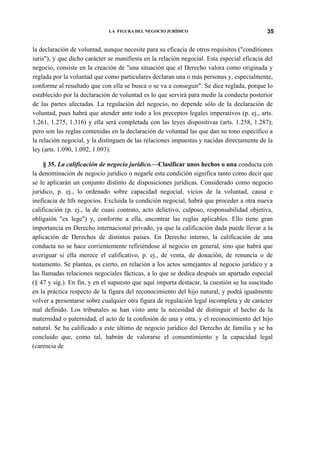 LA FIGURA DEL NEGOCIO JURÍDICO

35

la declaración de voluntad, aunque necesite para su eficacia de otros requisitos ("conditiones
iuris"), y que dicho carácter se manifiesta en la relación negocial. Esta especial eficacia del
negocio, consiste en la creación de "una situación que el Derecho valora como originada y
reglada por la voluntad que como particulares declaran una o más personas y, especialmente,
conforme al resultado que con ella se busca o se va a conseguir". Se dice reglada, porque lo
establecido por la declaración de voluntad es lo que servirá para medir la conducta posterior
de las partes afectadas. La regulación del negocio, no depende sólo de la declaración de
voluntad, pues habrá que atender ante todo a los preceptos legales imperativos (p. ej., arts.
1.261, 1.275, 1.316) y ella será completada con las leyes dispositivas (arts. 1.258, 1.287);
pero son las reglas contenidas en la declaración de voluntad las que dan su tono específico a
la relación negocial, y la distinguen de las relaciones impuestas y nacidas directamente de la
ley (arts. 1.090, 1.092, 1.093).
§ 35. La calificación de negocio jurídico.—Clasificar unos hechos o una conducta con
la denominación de negocio jurídico o negarle esta condición significa tanto como decir que
se le aplicarán un conjunto distinto de disposiciones jurídicas. Considerado como negocio
jurídico, p. ej., lo ordenado sobre capacidad negocial, vicios de la voluntad, causa e
ineficacia de ltfs negocios. Excluida la condición negocial, habrá que proceder a otra nueva
calificación (p. ej., la de cuasi contrato, acto delictivo, culposo, responsabilidad objetiva,
obligaión "ex lege") y, conforme a ella, encontrar las reglas aplicables. Ello tiene gran
importancia en Derecho internacional privado, ya que la calificación dada puede llevar a la
aplicación de Derechos de distintos países. En Derecho interno, la calificación de una
conducta no se hace corrientemente refiriéndose al negocio en general, sino que habrá que
averiguar si ella merece el calificativo, p. ej., de venta, de donación, de renuncia o de
testamento. Se plantea, es cierto, en relación a los actos semejantes al negocio jurídico y a
las llamadas relaciones negocíales fácticas, a lo que se dedica después un apartado especial
(§ 47 y sig.). En fin, y en el supuesto que aquí importa destacar, la cuestión se ha suscitado
en la práctica respecto de la figura del reconocimiento del hijo natural, y podrá igualmente
volver a presentarse sobre cualquier otra figura de regulación legal incompleta y de carácter
mal definido. Los tribunales se han visto ante la necesidad de distinguir el hecho de la
maternidad o paternidad, el acto de la confesión de una y otra, y el reconocimiento del hijo
natural. Se ha calificado a este último de negocio jurídico del Derecho de familia y se ha
concluido que, como tal, habrán de valorarse el consentimiento y la capacidad legal
(carencia de

 