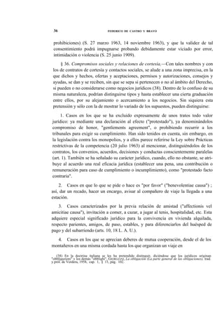 36

FEDERICO DE CASTRO Y BRAVO

prohibiciones) (S. 27 marzo 1963, 14 noviembre 1963), y que la validez de tal
consentimiento podrá impugnarse probando debidamente estar viciado por error,
intimidación o violencia (S. 25 junio 1909).
§ 36. Compromisos sociales y relaciones de cortesía,—Con tales nombres y con
los de contratos de cortesía y contactos sociales, se alude a una zona imprecisa, en la
que dichos y hechos, ofertas y aceptaciones, permisos y autorizaciones, consejos y
ayudas, se dan y se reciben, sin que se sepa si pertenecen o no al ámbito del Derecho,
si pueden o no considerarse como negocios jurídicos (38). Dentro de lo confuso de su
misma naturaleza, podrían distinguirse tipos y hasta establecer una cierta graduación
entre ellos, por su alejamiento o acercamiento a los negocios. Sin siquiera esta
pretensión y sólo con la de mostrar lo variado de los supuestos, pueden distinguirse:
1. Casos en los que se ha excluido expresamente de unos tratos todo valor
jurídico: ya mediante una declaración al efecto ("protestado"), ya denominándolos
compromiso de honor, "gentlements agreement", o prohibiendo recurrir a los
tribunales para exigir su cumplimiento. Han sido tenidos en cuenta, sin embargo, en
la legislación contra los monopolios, y a ellos parece referirse la Ley sobre Prácticas
restrictivas de la competencia (20 julio 1963) al mencionar, distinguiéndolos de los
contratos, los convenios, acuerdos, decisiones y conductas conscientemente paralelas
(art. 1). También se ha señalado su carácter jurídico, cuando, ello no obstante, se atribuye al acuerdo una real eficacia jurídica (establecer una pena, una contribución o
remuneración para caso de cumplimiento o incumplimiento), como "protestado facto
contraria".
2. Casos en que lo que se pide o hace es "por favor" ("benevolentiae causa") ;
así, dar un recado, hacer un encargo, avisar al compañero de viaje la llegada a una
estación.
3. Casos caracterizados por la previa relación de amistad ("affectionis vel
amicitiae causa"), invitación a comer, a cazar, a jugar al tenis, hospitalidad, etc. Esta
adquiere especial significado jurídico para la convivencia en vivienda alquilada,
respecto parientes, amigos, de paso, estables, y para diferenciarlos del huésped de
pago y del subarriendo (arts. 10, 18 L. A. U.).
4. Casos en los que se aprecian deberes de mutua cooperación, desde el de los
montañeros en una misma cordada hasta los que organizan un viaje en
(38) En la doctrina italiana se les ha pretendido distinguir, diciéndose que los jurídicos originan
"obbligazioni" y los demás "obblighi", GIORGIANI, La obligación (La parte general de las obligaciones), trad.
y pról. de Verdera, 1958, cap. 1, § 11, pág. 102.

 