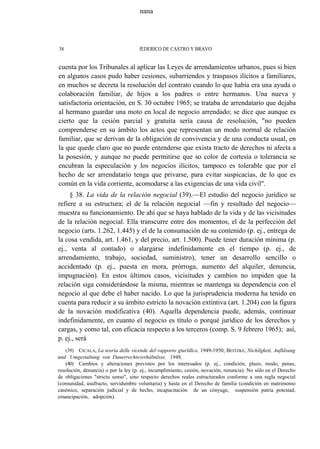 nana

38

fEDERICO DE CASTRO Y BRAVO

cuenta por los Tribunales al aplicar las Leyes de arrendamientos urbanos, pues si bien
en algunos casos pudo haber cesiones, subarriendos y traspasos ilícitos a familiares,
en muchos se decreta la resolución del contrato cuando lo que había era una ayuda o
colaboración familiar, de hijos a los padres o entre hermanos. Una nueva y
satisfactoria orientación, en S. 30 octubre 1965; se trataba de arrendatario que dejaba
al hermano guardar una moto en local de negocio arrendado; se dice que aunque es
cierto que la cesión parcial y gratuita sería causa de resolución, "no pueden
comprenderse en su ámbito los actos que representan un modo normal de relación
familiar, que se derivan de la obligación de convivencia y de una conducta usual, en
la que quede claro que no puede entenderse que exista tracto de derechos ni afecta a
la posesión, y aunque no puede permitirse que so color de cortesía o tolerancia se
encubran la especulación y los negocios ilícitos, tampoco es tolerable que por el
hecho de ser arrendatario tenga que privarse, para evitar suspicacias, de lo que es
común en la vida corriente, acomodarse a las exigencias de una vida civil".
§ 38. La vida de la relación negocial (39).—El estudio del negocio jurídico se
refiere a su estructura; el de la relación negocial —fin y resultado del negocio—
muestra su funcionamiento. De ahí que se haya hablado de la vida y de las vicisitudes
de la relación negocial. Ella transcurre entre dos momentos, el de la perfección del
negocio (arts. 1.262, 1.445) y el de la consumación de su contenido (p. ej., entrega de
la cosa vendida, art. 1.461, y del precio, art. 1.500). Puede tener duración mínima (p.
ej., venta al contado) o alargarse indefinidamente en el tiempo (p. ej., de
arrendamiento, trabajo, sociedad, suministro), tener un desarrollo sencillo o
accidentado (p. ej., puesta en mora, prórroga, aumento del alquiler, denuncia,
impugnación). En estos últimos casos, vicisitudes y cambios no impiden que la
relación siga considerándose la misma, mientras se mantenga su dependencia con el
negocio al que debe el haber nacido. Lo que la jurisprudencia moderna ha tenido en
cuenta para reducir a su ámbito estricto la novación extintiva (art. 1.204) con la figura
de la novación modificativa (40). Aquella dependencia puede, además, continuar
indefinidamente, en cuanto el negocio es título o porqué jurídico de los derechos y
cargas, y como tal, con eficacia respecto a los terceros (comp. S. 9 febrero 1965); así,
p. ej., será
(39) CICALA, La teoría delle vicende del rapporto gturldlco, 1949-1950; BEITZKE, Nichílgketí, Aufldsung
und Umgestaltung von Dauerrechtsverháltnlsse, 1948.
(40) Cambios y alteraciones previstos por los interesados (p. ej., condición, plazo, modo, penas,
resolución, denuncia) o por la ley (p. ej., incumplimiento, cesión, novación, renuncia). No sólo en el Derecho
de obligaciones "strictu senso", sino respecto derechos reales estructurados conforme a una regla negocial
(comunidad, usufructo, servidumbre voluntaria) y hasta en el Derecho de familia (condición en matrimonio
canónico, separación judicial y de hecho, incapacitación de un cónyuge, suspensión patria potestad,
emancipación, adopción).

 