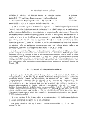 39

LA FIGURA DEL NEGOCIO JURÍDICO

diferente la fortaleza del derecho basado en contrato oneroso
(artículo 1.297), nacido en el momento anterior a la quiebra (art.
o a la declaración de prodigalidad (art. 226), derivado de un
(artículo 28 L. H.) o de la renuncia a una herencia (art. 1.001).

o gratuito
880 C. c.)
testamento

§ 39. El carácter orgánico de la relación negocial.—El carácter orgánico que destacara
Savigny en la relación jurídica se da acusadamente en la relación negocial. Se ha ido viendo
en las relaciones de familia, en las asociativas, en las continuadas o duraderas y, finalmente,
en las relaciones del Derecho de obligaciones. En éstas se notó que no podían reducirse al
crédito o exigencia y a la obligación que cumplir; y, para proclamar lo complejo de su
contextura, se les ha calificado de organismo (Siber) y se les ha caracterizado como
estructura y proceso (Larenz). La doctrina ha ido así descubriendo que la relación negocial
no consiste sólo en exigencias contrapuestas, sino que origina ciertos deberes de
cooperación, conforme a las exigencias de la buena fe (art. 1.258) (41).
§ 40. Doctrina del Tribunal Supremo.—En el sentido indicado y aplicando el artículo 1.258, se ha señalado
que: "el actor pudo y debió colaborar como propietario cerca de la Administración del Estado, para que las
operaciones de corta y extracción de leñas se efectuasen reglamentariamente, a fin de atender a la base
económica del vínculo previsto por ambas partes" (S. 22 junio 1959). También se ha hecho referencia (aunque
no hubo ocasión para resolverla) a la cuestión del deber del comprador de colaborar diligentemente con el
vendedor obligado al pago del impuesto de plus valía (S. 28 septiembre 1956). De modo más general se habla
de la condición que "afecta al conjunto orgánico de las obligaciones entrecruzadas del contrato discutido" (S.
21 junio 1932).

3. LAS FIGURAS DE DUDOSO CARÁCTER NEGOCIAL
§ 41. Bibliografía.—HAÜPT, Über faktische Vertragsverhaltnisse, 1943. LEHMANN (H), Das "faktische"
Vertragsverhaltnisse, J. J., 90 (1943), pág. 121. SIMITIS, Die faktischen Vertragsverháltnisse ais Ausdruck der
gewandelten sozialen Funktion der Rechtsinstitute des Privatsrechts, 1957.,. SIEBERT, Faktische
Vertragsverhaltnisse. Wandlungen des Ver-tragsrecht in den Bereichen der Daseinsvorsorge, des
Gesellschaftsrecht und des Arbeits-recht, 1958. ESSER, Gedanken zur Dogmatik der faktischen
Schuldverhaltnisse, A. C. Pr., 157 (1958-1959), pá/z. 86. REINHARDT, Die Vereinigung subjektiven und
objektiven Ges-taltungskrafte im Vertrdge, Festschrift Schmidt-Rimpler, 1957, pág. 115. SANDROCK,
Subjektive Gestaltungskrdfte bei der Teilnichtigkeit von Rechtsgescháften, A. C. Pr., 159, 6 (1961), pá^. 482.
TASCHE, Vertragsverhaltnisse nach nichtigen Vertragsschluss?, J. J., 90 (1948), pág. 101. RICCA, Su i cosidetti
rapporti contrattuali di fatto, 1965. MIRABELLI, L'atto non negoziale nel diritto privato italiano, 1955. DÍEZPICAZO, La doctrina de los actos propios, 1953. DE LA VILLA, Relaciones laborales de hecho, sep. R. D. Trab.,
47 (1961, septiembre-octubre).

§ 42. La cuestión de las figuras afines al negocio jurídico.—El problema de distinguir
el negocio jurídico de las figuras que le son semejantes
(41) SIBER, Schuldrecht, 1931, pág. 1. LARENZ, Lehrbuch des Schuldrechts, I, § 2, V, ed. 1957,
páginas 17 y sigs.

 