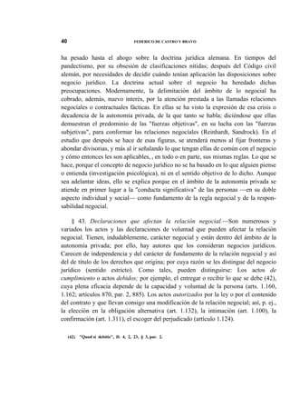 40

FEDERICO DE CASTRO Y BRAVO

ha pesado hasta el ahogo sobre la doctrina jurídica alemana. En tiempos del
pandectismo, por su obsesión de clasificaciones nítidas; después del Código civil
alemán, por necesidades de decidir cuándo tenían aplicación las disposiciones sobre
negocio jurídico. La doctrina actual sobre el negocio ha heredado dichas
preocupaciones. Modernamente, la delimitación del ámbito de lo negocial ha
cobrado, además, nuevo interés, por la atención prestada a las llamadas relaciones
negocíales o contractuales fácticas. En ellas se ha visto la expresión de esa crisis o
decadencia de la autonomía privada, de la que tanto se habla; diciéndose que ellas
demuestran el predominio de las "fuerzas objetivas", en su lucha con las "fuerzas
subjetivas", para conformar las relaciones negocíales (Reinhardt, Sandrock). En el
estudio que después se hace de esas figuras, se atenderá menos al fijar fronteras y
ahondar divisorias, y más al ir señalando lo que tengan ellas de común con el negocio
y cómo entonces les son aplicables, t en todo o en parte, sus mismas reglas. Lo que se
hace, porque el concepto de negocio jurídico no se ha basado en lo que alguien piense
o entienda (investigación psicológica), ni en el sentido objetivo de lo dicho. Aunque
sea adelantar ideas, ello se explica porque en el ámbito de la autonomía privada se
atiende en primer lugar a la "conducta significativa" de las personas —en su doble
aspecto individual y social— como fundamento de la regla negocial y de la responsabilidad negocial.
§ 43. Declaraciones que afectan la relación negocial.—Son numerosos y
variados los actos y las declaraciones de voluntad que pueden afectar la relación
negocial. Tienen, indudablemente, carácter negocial y están dentro del ámbito de la
autonomía privada; por ello, hay autores que los consideran negocios jurídicos.
Carecen de independencia y del carácter de fundamento de la relación negocial y así
del de título de los derechos que origina; por cuya razón se les distingue del negocio
jurídico (sentido estricto). Como tales, pueden distinguirse: Los actos de
cumplimiento o actos debidos; por ejemplo, el entregar o recibir lo que se debe (42),
cuya plena eficacia depende de la capacidad y voluntad de la persona (arts. 1.160,
1.162; artículos 870, par. 2, 885). Los actos autorizados por la ley o por el contenido
del contrato y que llevan consigo una modificación de la relación negocial; así, p. ej.,
la elección en la obligación alternativa (art. 1.132), la intimación (art. 1.100), la
confirmación (art. 1.311), el escoger del perjudicado (artículo 1.124).
(42)

"Quod si debitis", D. 4, 2, 23, § 3, par. 2.

 