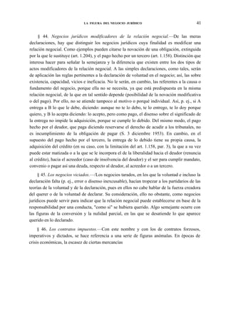 LA FIGURA DEL NEGOCIO JURÍDICO

41

§ 44. Negocios jurídicos modificadores de la relación negocial.—De las meras
declaraciones, hay que distinguir los negocios jurídicos cuya finalidad es modificar una
relación negocial. Como ejemplos pueden citarse la novación de una obligación, extinguida
por la que le sustituye (art. 1.204), y el pago hecho por un tercero (art. 1.158). Distinción que
interesa hacer para señalar la semejanza y la diferencia que existen entre los dos tipos de
actos modificadores de la relación negocial. A las simples declaraciones, como tales, serán
de aplicación las reglas pertinentes a la declaración de voluntad en el negocio; así, las sobre
existencia, capacidad, vicios e ineficacia. No le serán, en cambio, las referentes a la causa o
fundamento del negocio, porque ella no se necesita, ya que está predispuesta en la misma
relación negocial, de la que en tal sentido depende (posibilidad de la novación modificativa
o del pago). Por ello, no se atiende tampoco al motivo o porqué individual. Así, p. ej., si A
entrega a B lo que le debe, diciendo: aunque no te lo debo, te lo entrego, te lo doy porque
quiero, y B lo acepta diciendo: lo acepto, pero como pago, el disenso sobre el significado de
la entrega no impide la adquisición, porque se cumple lo debido. Del mismo modo, el pago
hecho por el deudor, que paga diciendo reservarse el derecho de acudir a los tribunales, no
es incumplimiento de la obligación de pagar (S. 3 diciembre 1953). En cambio, en el
supuesto del pago hecho por el tercero, la entrega de lo debido tiene su propia causa, la
adquisición del crédito (en su caso, con la limitación del art. 1.158, par. 3), la que a su vez
puede estar matizada o a la que se le incorpora el de la liberalidad hacia el deudor (renuncia
al crédito), hacia el acreedor (caso de insolvencia del deudor) y el ser para cumplir mandato,
convenio o pagar así una deuda, respecto al deudor, al acreedor o a un tercero.
§ 45. Los negocios viciados.—/Los negocios tarados, en los que la voluntad e incluso la
declaración falta (p. ej., error o disenso inexcusable), hacían tropezar a los partidarios de las
teorías de la voluntad y de la declaración, pues en ellos no cabe hablar de la fuerza creadora
del querer o de la voluntad de declarar. Su consideración, ello no obstante, como negocios
jurídicos puede servir para indicar que la relación negocial puede establecerse en base de la
responsabilidad por una conducta, "como si" se hubiera querido. Algo semejante ocurre con
las figuras de la conversión y la nulidad parcial, en las que se desatiende lo que aparece
querido en lo declarado.
§ 46. Los contratos impuestos.—Con este nombre y con los de contratos forzosos,
imperativos y dictados, se hace referencia a una serie de figuras anómalas. En épocas de
crisis económicas, la escasez de ciertas mercancías

 