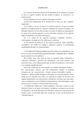 INTRODUCCIÓN

La I trata de la doctrina general de la autonomía de la voluntad, en la que
se basa el negocio jurídico, del que perfila la figura, su estructura y su
interpretación.
La II contempla los vicios y defectos del negocio jurídico.
La III trata ampliamente de la doctrina de la causa, en doce capítulos
magistrales.
La IV enfoca, a la vez, la causa y la relación negocia!. Lo que le permite
iluminar la clasificación de los negocios, distinguir los negocios formales y los
llamados abstractos en sus diversos tipos, así como la influencia continuada de
la causa en la relación negocia!, con las discutidas cuestiones de la cláusula
rebus sic stan-tibus y de la base del negocio.
La V se ocupa de los negocios anómalos: simulados absoluta o
relativamente; en fraude de la ley; fiduciarios; indirectos.
La VI examina la ineficacia de los negocios jurídicos: nulos, anulables,
rescindibles; sin olvidar la nulidad e ineficacia relativas, la denominada
anulabilidad absoluta y la inoponibilidad.
3. El estudio de El negocio jurídico parte del examen de su fundamento, que
no es otro sino la denominada autonomía privada o autonomía de la voluntad,
puesta a plena luz en él capítulo I.
DE CASTRO, para ello, deja de lado la «potente carga sentimental y
valorativa (¡libertad!, ¡derechos del individuo!)», que suele contener esta
expresión; pues, «cree indispensable dejar de lado los prejuicios y estar atento
a su complejo significado real».
Ante todo, señala que no corresponde a su sentido etimológico (nomos —
ley; autos=propio, mismo), que más propiamente designa la potestad
normativa de las corporaciones y demás cuerpos intermedios (antaño —
añadimos— habría podido designar la del padre en su propia familia). Pero,
añade que, no obstante esta crítica, ya expuesta en tiempos de SAVIGNY, ha
seguido empleándose esa expresión por considerarse de mayor peso que ellas,
y por su utilidad de evocar el ámbito de independencia y libertad dejado a cada
persona, que es el espacio central del Derecho privado.
A continuación, indica que «resulta engañoso» decir que «consiste en una
libertad de hacer o no hacer, de prometer y obligarse, en demarcar un círculo
de libertades o de lucha libre para los individuos exento de la intervención del
Estado»; pues, «se pretende algo más, se pide que el acto o la declaración de
voluntad tenga un

 