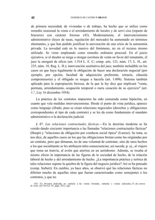 42

FEDERICO DE CASTRO Y BRAVO

de primera necesidad, de viviendas o de trabajo, ha hecho que se utilice como
remedio ocasional la venta o el arrendamiento de locales y de serví cios (reparto de
braceros) con carácter forzoso (43). Modernamente, el intervencionismo
administrativo (leyes de tasas, regulación del mercado) ha aumentado en términos
alarmantes, y que han podido justificar la aseveración de una crisis de la autonomía
privada. La novedad está en lo masivo del fenómeno, no en el recurso mismo
utilizado. Se viene empleando como remedio ordinario procesal. En el juicio
ejecutivo, si el deudor se niega a otorgar escritura de venta en favor del rematante, el
juez la otorgará de oficio (art. 1.514 L. E. C; comp. arts. 121, núm. 17, L. H., art.
235, núm. 10, Reg. L. H.); intervención sustitutiva del juez, también ineludible en los
casos en que haya legalmente la obligación de hacer una declaración negocial (por
ejemplo, por opción, facultad de adquisición preferente, retracto, cláusula
compromisoria) y el obligado se niegue a hacerla (art. 1.098). Sistema también
aplicado para la expropiación forzosa, de la que la ley dice que implicará "venta,
permuta, arrendamiento, ocupación temporal o mera cesación de su ejercicio" (art.
1.°, Ley 16 diciembre 1954).
La práctica de los contratos impuestos ha sido censurada como hipócrita, en
cuanto que vela medidas intervencionistas. Desde el punto de vista jurídica, aparece
como lenguaje cifrado, pues se crean relaciones negocíales (derechos y obligaciones
correspondientes al tipo de cada contrato) y se les da como fundamento el mandato
administrativo o la declaración judicial.
§ 47. Las relaciones contractuales fácticas.—En la doctrina moderna se ha
venido dando creciente importancia a las llamadas "relaciones contractuales fácticas"
(Haupt) y "relaciones de obligación por conducta social típica" (Larenz). Se trata, se
nos dice, de aquellos casos en los que las obligaciones brotan como las originadas por
un contrato, pero que dimanan, no de una voluntad de contratar, sino de unos hechos
a los que socialmente se les atribuyen tales consecuencias; así sucede, p. ej., al viajero
que toma un tranvía, al avión que aterriza en un aeródromo. Además, se resalta al
mismo efecto la importancia de las figuras de la sociedad de hecho, de la relación
laboral de hecho y del arrendamiento de hecho. ¿La importancia práctica y teórica de
tales relaciones supone la quiebra de la figura del negocio jurídico? Así se ha pensado
(comp. Siebert). En cambio, ya hace años, se observó qué las relaciones fácticas no
diferían mucho de aquellas otras que fueran caracterizadas como semejantes a los
contratos, y que no
(43) Ya POTHIER dedicaba un capítulo a las ventas forzadas, subastas y ventas judiciales, Tr. du contrat
de vente, §§ 510-523, IV, págs. 292 y sigs.

 